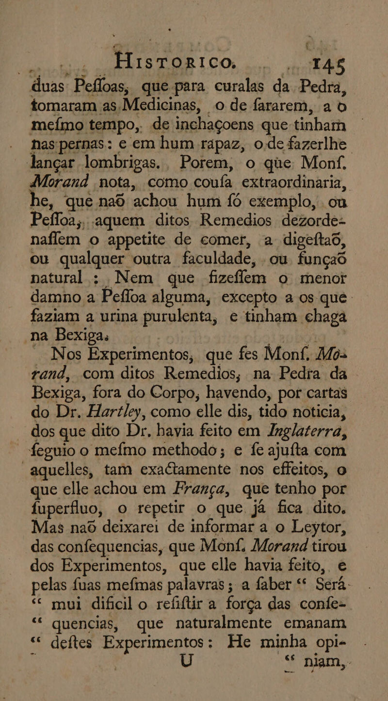 ano tiio CE NTS TOR 1 CO TAS duas Pefloas, que para curalas da Pedra, tomaram as Medicinas, o de fararem, a b meímo tempo, de inchaçoens que tinham has:pernas: e em hum rápaz, ode fazerlhe lançar lombrigas. Porem, o que Monf, Morand nota, como coufa extraordinaria, he, que nad achou hum Íó exemplo, ou Pefloa;, aquem ditos Remedios dezorde- naflem o appetite de comer, a digeítao, ou qualquer outra faculdade, ou funçao natural : Nem que fizeffem o menor damno a Pefloa alguma, excepto a os que. faziam a urina purulenta, e tinham chaga na Bexiga. | bol aubola * Nos Experimentos, que fes Monf, Mos rand, com ditos Remedios, na Pedra da Bexiga, fora do Corpo, havendo, por cartas do Dr. Hartley, como elle dis, tido noticia, dos que dito Dr, havia feito em Inglaterra, feguio o mefmo methodo; e fe ajuíta com “aquelles, tam exactamente nos effeitos, o que elle achou em França, que tenho por fuperífluo, o repetir o que já fica dito. Mas naô deixarei de informar a o Leytor, das confequencias, que Mont, Morand tirou dos Experimentos, que elle havia feito, e pelas fuas mefimas palavras; a faber “ Será. “ mui dificilo refiftir a força das confe- “ quencias, que naturalmente emanam sc deftes Experimentos: He minha opi- É ! “ niam,