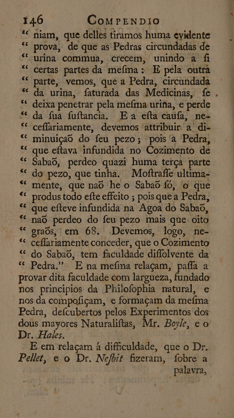-* niam, que delles tiramos huma evidente “ prova, de que as Pedras circundadas de “urina commua, crecem, unindo a fi ** certas partes da mefima: E pela outra “ parte, vemos, que a Pedra, circundada * da urina, faturada das Medicinas, fe *“* deixa penetrar pela mefma-uriha, e perde “da fua fuftancia. Ea efta cauúfa, ne- * ceflariamente, devemos 'attribuir. a di- “ minuiçao do feu pezo; pois 'a Pedra, “ que eftava infundida no Cozimento de “ Sabaô, perdeo quazi huma terça parte “ do pezo, que tinha. Moftrafle ultima- “ mente, que nao he o Sabaô fó, o que E produs todo efte effeito ; pois que a Pedra, 8 que efteve infundida na Agoa do Sabaô, pe nad perdeo do Ífeu pezo mais que: oito ““ graôs, em 68. Devemos, logo, ne- “e ceflariamente conceder, que o Cozimento “ do Sabao, tem faculdade diffolvente da cc Pedra.” E na mefina relaçam, pafla a provar dita faculdade com largueza, fundado nos principios da Philofophia natural, e nos da compofiçam, e formaçam da mefina Pedra, defcubertos pelos Experimentos dos dous mayores Naturaliftas, Mr. Boyle, e o Dr. Hales. E em relaçam à difficuldade, que o Dr. .