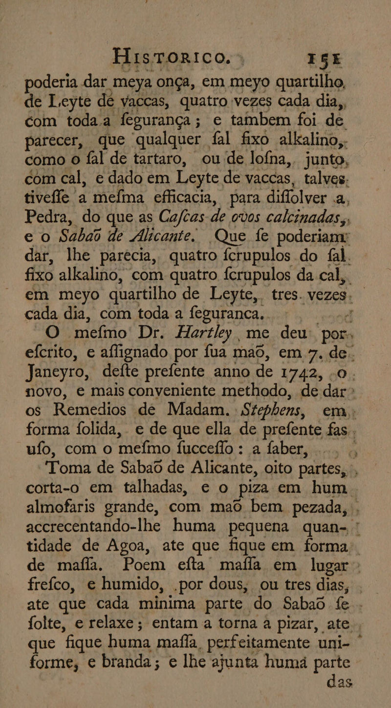 HisTORICO, | ISE poderia dar 'meya onça, em meyo quartilho, de Leyte de vaccas, quatro vezes cada dia,, com toda.a fegurança ; e tambem foi de parecer, que qualquer fal fixo alkalino,. como o fal de tartaro, ou de lofna,. junto, com cal, e dado em Leyte de vaccas, talves. tivele a meíma efficacia, para diflolver Em Pedra, do que as Caftas de ovos caleinadas,, eo Saba de Alicante. Que fe poderiam: dar, lhe parecia, quatro ícrupulos do fal. fixo alkalino, com quatro fcrupulos da cal,. em meyo quartilho de Leyte, tres. vezes. | cada dia, com toda a feguranca. d O mefmo' Dr. Hartley me deu: por: efcrito, e aflignado por fua maô, em 7. de. Janeyro, deite prefente anno de I742, 0. novo, e mais conveniente methodo, de dar» os Remedios de Madam. Stepbens, em, forma Íolida, e de que ella de prefente fas. “uío, com o mefino luecelio: a Jabetimo! Toma de Sabaô de Alicante, oito partes, , corta-o em talhadas, e o piza em hum. almofaris grande, com mao bem pezada, . accrecentando-lhe huma pequena quan- tidade de Agoa, ate que fique em forma. de maffa. Poem efta mafla em lugar freíco, e humido, .por dous, ou tres dias, . ate que cada minima parte do Sabad fe folte, e relaxe; entam a torna a pizar, ate, que fique huma mafia, perfeitamente uni- | forme, e branda; e lhe ajunta humá parte das