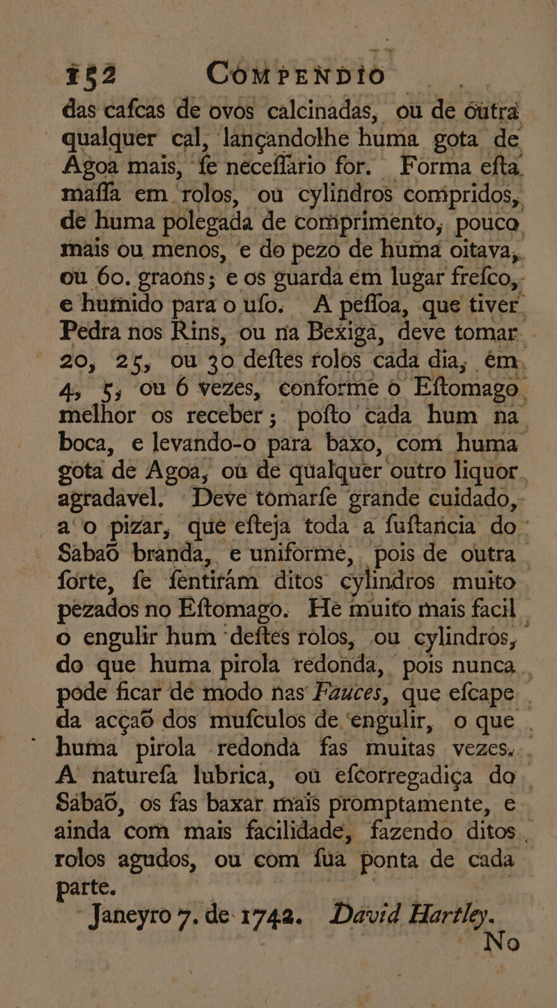 752 ComrenNdio | das cafcas de ovos calcinadas, ou de outra “qualquer cal, lançandolhe huma gota de Agoa mais, fe neceflario for. Forma efta, mafia em rolos, ou cylindros compridos, de huma polegada de comprimento, pouca. mais ou menos, e do pezo de huma oitava, ou bo. graons; e os guarda em lugar freíco,- e huínido para o uío. A pefloa, que tiver Pedra nos Rins, ou na Bexiga, deve tomar . 20, 25, ou 30 deítes rolos cada dia, ém, 4 5; ou 6 vezes, conforme o Eftomago. melhor os receber; pofto cada hum na. boca, e levando-o para baxo, com huma. gota de Agoa, ou de qualquer outro liquor. agradavel. Deve tômarfe grande cuidado, ao pizar, que efteja toda a fuftancia do. Sabao branda, e uniforme, pois de outra . forte, fe fentitâm ditos cylindros muito pezados no Eftomago. He muito mais facil | o engulir hum “deítes rolos, ou cylindros, do que huma pirola redonda, pois nunca . pode ficar de modo nas Fauces, que efcape . da acçao dos muículos de 'engulir, oque. huma pirola redonda fas muitas vezes... A naturefa lubrica, ou efcorregadiça do Sabao, os fas baxar mais promptamente, e ainda cora mais facilidade, fazendo ditos. rolos agudos, ou com fua ponta de cada | parte. ' Ca cc did Janeyrov.de1742. David Harile. No