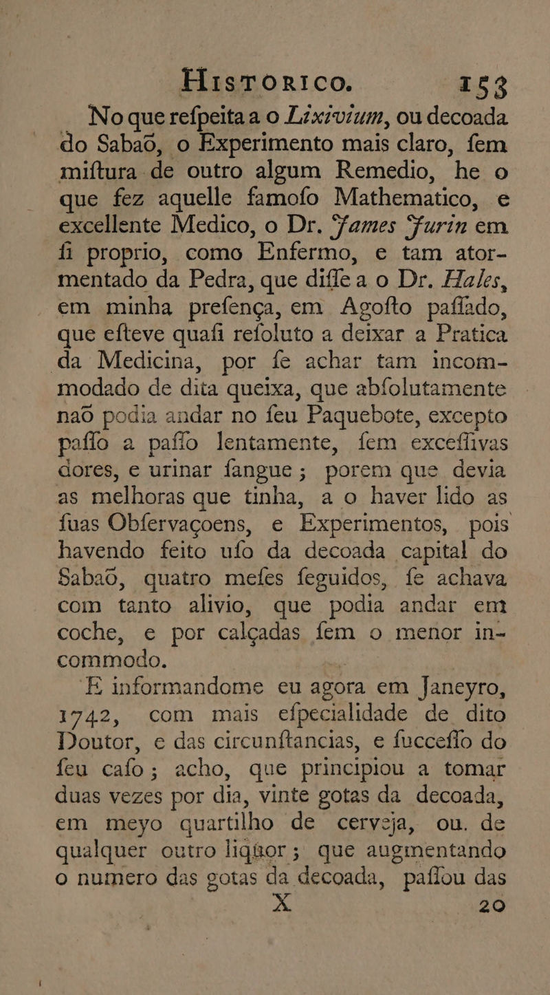 No que refpeitaa o Lixivium, ou decoada do Sabaô, o Experimento mais claro, fem miítura de outro algum Remedio, he o que fez aquelle famofo Mathematico, e excellente Medico, o Dr. James Furin em f proprio, como Enfermo, e tam ator- mentado da Pedra, que diflea o Dr. Hates, em minha prefença, em Agofto pafiado, que eíteve quafi refoluto a deixar a Pratica da Medicina, por fe achar tam incom- modado de dita queixa, que abfolutamente nao podia andar no feu Paquebote, excepto paflo a paflo lentamente, fem excefivas dores, e urinar fangue; porem que devia as melhoras que tinha, a o haver lido as fuas Obfervaçoens, e Experimentos, pois havendo feito ufo da decoada capital do Sabado, quatro mefes feguidos, fe achava com tanto alivio, que podia andar em coche, e por calçadas fem o menor in- commodo. E informandome eu agora em Janeyro, 1742, com mais efpecialidade de dito Doutor, e das circunftancias, e fucceão do feu calo; acho, que principiou a tomar duas vezes por dia, vinte gotas da decoada, em meyo quartilho de cerveja, ou. de qualquer outro liquor; que augmentando o numero das gotas da decoada, paflou das 20