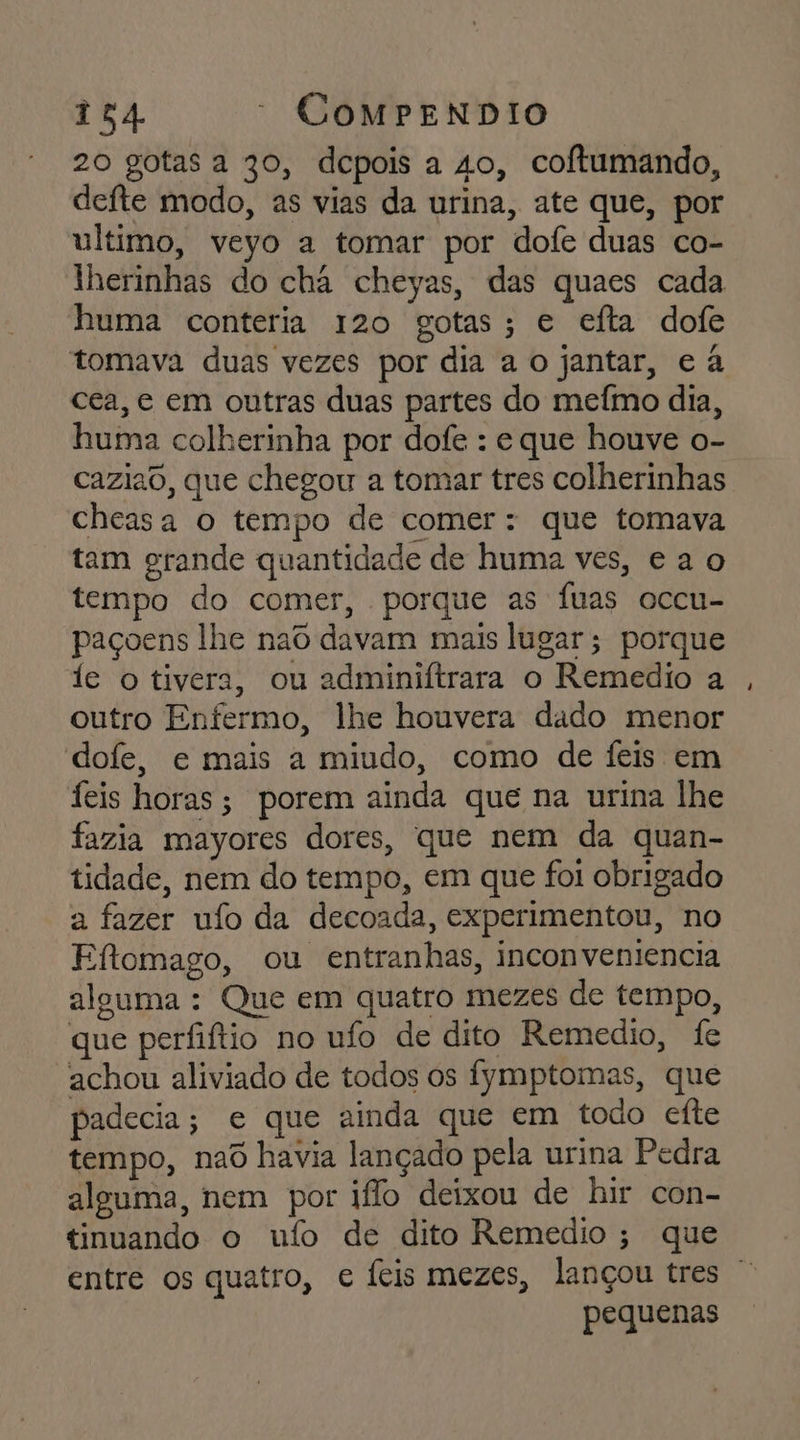 20 gotas a 30, depois a so, coftumando, defte modo, as vias da urina, ate que, por ultimo, veyo a tomar por dofe duas co- lherinhas do cha cheyas, das quaes cada huma conteria 120 gotas; e efta dofe tomava duas vezes por dia a o jantar, e à cea, e em outras duas partes do mefmo dia, huma colherinha por dofe : e que houve o- caziao, que chegou a tomar tres colherinhas cheasa o tempo de comer : que tomava tam grande quantidade de huma ves, ea o tempo do comer, porque as Íuas occu- paçoens lhe nao davam mais lugar; porque fe o tivera, ou adminiftrara o Remedio a outro Enfermo, lhe houvera dado menor dofe, e mais a miudo, como de feis em feis horas; porem ainda que na urina lhe fazia mayores dores, que nem da quan- tidade, nem do tempo, em que foi obrigado a fazer ufo da decoada, experimentou, no Eftomago, ou entranhas, inconveniencia alguma : Que em quatro mezes de tempo, que perfiftio no ufo de dito Remedio, fe achou aliviado de todos os fymptomas, que padecia; e que ainda que em todo efte tempo, naô havia lançado pela urina Pedra alguma, nem por io deixou de hir con- tinuando o ufo de dito Remedio; que entre os quatro, e Íeis mezes, lançou tres pequenas
