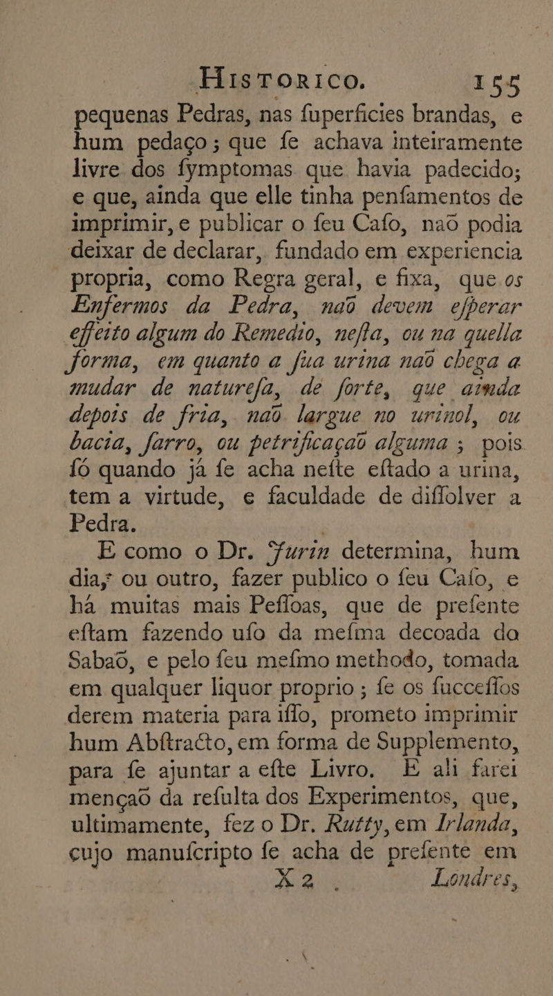 pequenas Pedras, nas fuperficies brandas, e hum pedaço; que fe achava inteiramente livre dos fymptomas que havia padecido; e que, ainda que elle tinha penfamentos de imprimir, e publicar o feu Cafo, nao podia deixar de declarar, fundado em experiencia propria, como Regra geral, e fixa, que.os Enfermos da Pedra, nao devem efberar efeito algum do Remedio, nefa, ou na quelia forma, em quanto a fia urina nao chega a mudar de naturefa, de forte, que amda depois de fria, nao largue no urimol, ou bacia, farro, ou petrificaçao alguma ; pois 1ó quando ja fe acha nefte eftado a urina, tem a virtude, e faculdade de diflolver a Pedra. | E como o Dr. Surin determina, hum dia; ou outro, fazer publico o feu Cafo, e ha muitas mais Peíloas, que de prefente eftam fazendo ufo da mefma decoada da Sabao, e pelo feu mefmo methodo, tomada em qualquer liquor proprio ; fe os fucceílos derem materia para ilo, prometo imprimir hum Abftracto, em forma de Supplemento, para fe ajuntar a efte Livro, E ah farei mençao da refulta dos Experimentos, que, ultimamente, fez o Dr. Rutty, em Irlanda, cujo manuícripto fe acha de prelente em | di Londres, -