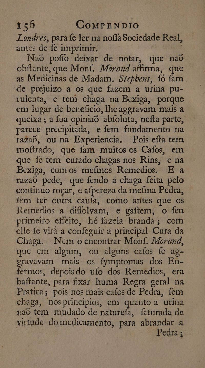 Londres, para fe ler na nofia Sociedade Real, antes de fe imprimir. Nao poflo deixar de notar, que nad obftante, que Monf. Morand affirma, que as Medicinas de Madam. Stephens, 1ô fam. de prejuizo a os que fazem a urina pu- 1ulenta, e tem chaga na Bexiga, porque em lugar de beneficio, lhe aggravam mais a queixa ; a fua opiniao “abfoluta, neíta parte, parece precipitada, e fem fundamento na razao, ou na Experiencia. Pois efta tem moftrado, que fam muitos os Cafos, em que fe tem curado chagas nos Rins, e na Bexiga, com os mefmos Remedios. E a razao pede, que fendo a chaga feita pelo continuo roçar, € afpereza da meíma Pedra, fem ter outra canfa, como antes que os Remedios a diflolvam, e gaítem, o feu primeiro efieito, hé fazela branda; com elle fe vira a confeguir a principal Cura da Chaga. Nem o encontrar Monf. Morand, que em algum, ou alguns cafos fe ag- gravavam mais os fymptomas dos En- fermos, depoisdo ufo dos Remedios, era baitante, para fixar huma Regra geral na Pratica; pois nos mais cafos de Pedra, fem chaga, nos principios, em quanto a urina nao tem mudado de naturefa, faturada da virtude do medicamento, para abrandar a Pedra ;
