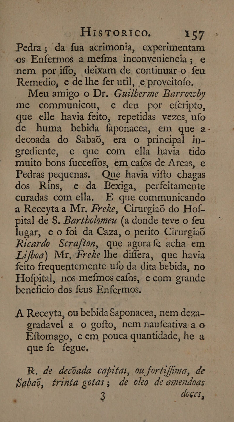 Pedra; da fua acrimonia, experimentam os. Enfermos a mefma inconveniencia; e nem por iflo, deixam de continuar o feu Remedio, e de lhe fer util, e proveitofo. Meu amigo o Dr. Guslberme Barrowby me communicou, e deu por eicripto, que elle havia feito, repetidas vezes, ufo de huma bebida faponacea, em que a- decoada do Sabao, era o principal in- grediente, e que com ella havia tido muito bons fucceílos, em caíos de Areas, e Pedras pequenas. Que havia vifto chagas dos Rins, e da Bexiga, perfeitamente curadas com ella. E que communicando a Receyta a Mr. Freke, Cirurgiao do Hof- pital de S. Bartholomeu (a donde teve o feu lugar, e o foi da Caza, o perito Cirurgiad Ricardo Scrafton, que agorafe acha em Lifboa) Mr. Freke lhe diflera, que havia feito frequentemente ufo da dita bebida, no Hofpital, nos mefmos cafas, e com grande beneficio dos feus Enfermos. A Receyta, ou bebida Saponacea, nem deza- eradavel a o goíto, nem naufeativa a o Eftomago, e em pouca quantidade, he a que fe fegue, E. de decoada capita, ou fortifima, de Sabao, trinta gotas; de oleo de amendoas 3 | doçes,