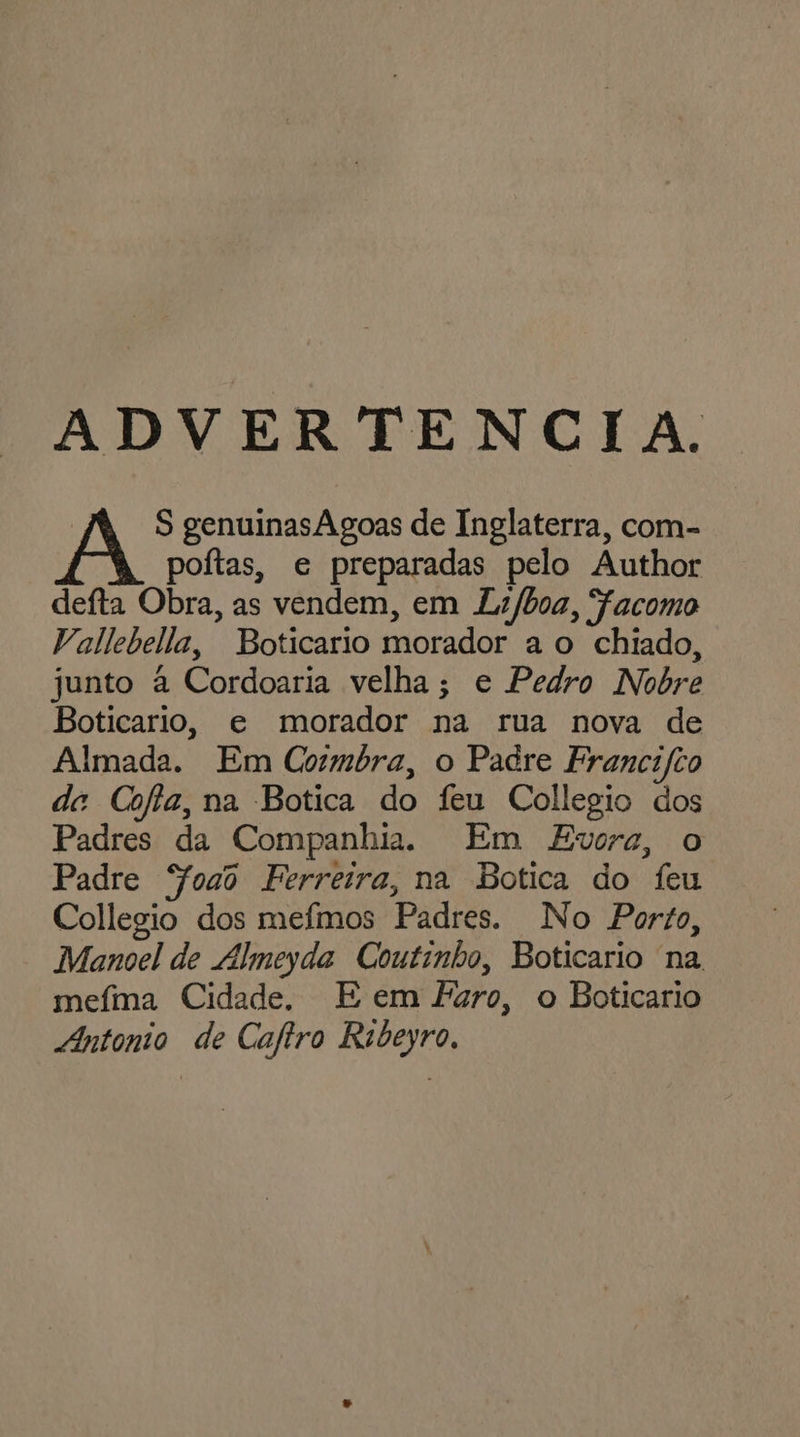 ADVERTENCIA. S genuinasAgoas de Inglaterra, com- poítas, e preparadas pelo Author defta Obra, as vendem, em Lz/boa, Facomo Vallebella, Boticario morador a o chiado, junto à Cordoaria velha; e Pedro Nobre Boticario, e morador na rua nova de Almada. Em Cormbra, o Padre Francifio de Cofia, na Botica do feu Collegio dos Padres da Companhia. Em Evora, o Padre Soaô Ferreira, na Botica do feu Collegio dos mefmos Padres. No Porto, Manoel de Almeyda Coutinho, Boticario na, mefma Cidade. E em Faro, o Boticario Antonio de Cafiro Rabeyro,