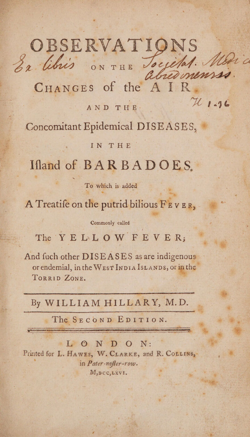 OBSERVATI( NS at ON THE Cuances of the A I pegs UW 46 (7 Mle AND THE. EN. THe: a wench. 3 is added A Treatife on tite putrid bilious Fi VER,- a Commonly called © The YELLOW FEVER; * a : he And fuch ather DISEASES asare indigenous. or endemial, inthe West InpiaIsLanps, es TorriD Zone. By WILLIAM HILLARY, M.D. | M The Szeconpv EDITION. ie, Mas * ipo NTR O N: a ey Printed for L. Hawes, W. Crarxe, and R. Comearap ee in Pater- -nofter- row. | NEDO ARNT. re ry J ae “he