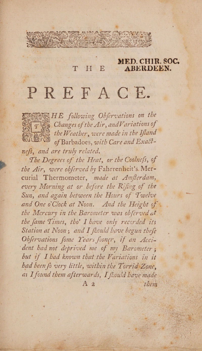% Hy te MED. CHIR. SOC. T WH E | ABERDEEN. Bere React eee HE following Odbfervations on Phe &lt;&lt; ‘ Changes of the Air, andV artations y G a Ce the Weather, were made in the Iftand © ‘© of Barbadoes, with Care and Exact- — nef, and are truly related, _ + Lhe Degrees of the Heat, or the Gili fi: of A the Air, were obferved by Fabrrenheit’s, Mer- curial Thermometer, made at Amfterdam, every Morning at or before the Rifing of the Sun, and again between the Hours of Twelve “st and One 0Clock at Noon. And the Height of the Mercury in the Barometer was obferved at ye dad Ms the fame Times, tho’ I have only recorded tts hy Station at Noon; and I flould bave begun thefe Obfervations fome Years fooner, if an Acci~ ‘dent had not deprived me of my Barometer ;