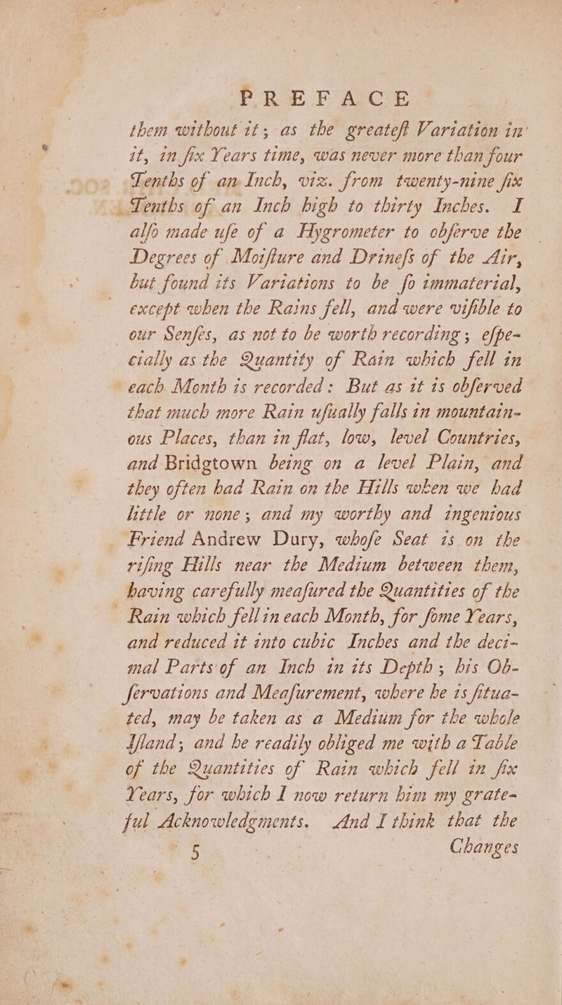 PREFACE them without 1t; as the greateft Variation in it, in fix Years time, was never more than four Tenths of an Inch, viz. from twenty-nine fix TLenths of an Inch high to thirty Inches. I alfo made ufe of a Hygrometer to obferve tbe Degrees of Motfture and Drinefs of the Air, but found its Variations to be fo immaterial, except when the Rains fell, and were vifible to our Senfes, as not to be worth recording ; efpe- cially as the Quantity of Rain which fell in each. Month is recorded: But as it is obferved that much more Rain ufually falls in mountain- ous Places, than in fiat, low, level Countries, and Bridgtown being on a level Plain, and they often had Rain on the Hills when we had little or none; and my worthy and ingenious Friend Andrew Dury, whofe Seat 2s on the rifing Hills near the Medium between them, having carefully meafured the Quantities of the Rain which fellin each Month, for fome Years, and reduced it into cubic Inches and the dect- mal Parts of an Inch in its Depth; his Ob- fervations and Meafurement, where he 1s fitua- ted, may be taken as a Medium for the whole land; and be readily obliged me with a Table of the Quantities of Rain which fell in fix Years, for which I now return bim my grate- ful Acknowledgments. And I think that the .&lt; | Changes