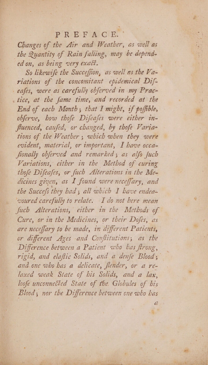 Changes of the Air and Weather, as well as the Quantity of Rain falling, may be depend ed on, as being very exact, riations of the concomitant epidemical Dif- _eafes, were as carefully obferved in my Prace . tice, at the fame time, and recorded at the End of each Month; that I might, if poffble, obferve, bow thofe Difeafes were either in- fluenced, caufed, or changed, by thofe Varia- tions of the Weather ; which when they were evident, material, er important, I have occa- fronally obferved and remarked; as alfo fuch Variations, either in the Method of curing thofe Difeafes, or fuch Alterations in the Me- dicines given, as I found were neceffary, and the Succefs they had; all which I have endea- ‘voured carefully to relate. I do not here mean fuch Alterations, either in the Methods of Cure, or in the Medicines, or their Dofes, as are neceffary to be made, in different Patients, or different Ages and Confiitutions; as the Difference between a Patient who has frrong, and.one who has a delicate, flender, or a re- laxed weak State of bis Solids, and a lax, loofe unconnected State of the. Globules of bis a yay ce:
