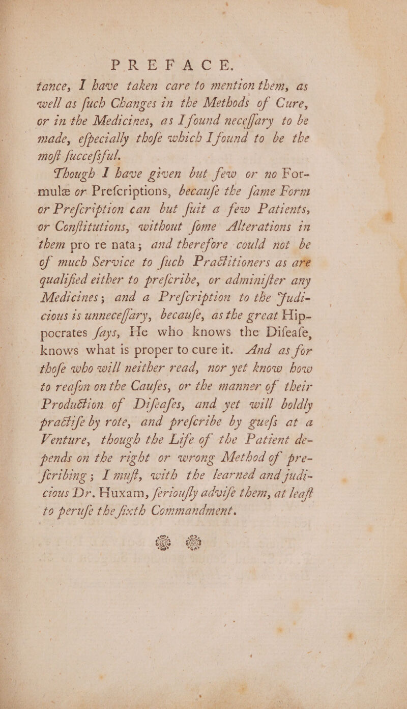 Pek Pres. CB fance, I have taken care to mention them, as well as fuch Changes in the Methods of Cure, made, efpecially thofe which I found to be the moft fuccefsful. Though I have given but few or no For- mulz or Prefcriptions, decaufe the fame Form or Prefcription can but fuit a few Patients, them pro re nata; and therefore could not be of much Service to fuch Practitioners as are qualified either to prefcribe, or adminifter any Medicines; and a Prefcription to the “fudi- cious is unneceffary, becaufe, asthe great Hip- pocrates fays, He who knows the Difeafe, knows what is proper tocure it. And as for thofe who will neither read, nor yet know bow to reafon on the Caufes, or the manner of their Produétion of Difeafes, and yet will boldly prattife by rote, and prefcribe by guefs at a. Venture, though the Life of the Patient de- feribing ; I muft, with the learned and judj- cious Dr. Huxam, ferioufly advise them, at leaft to perufe the fixth Commandment.