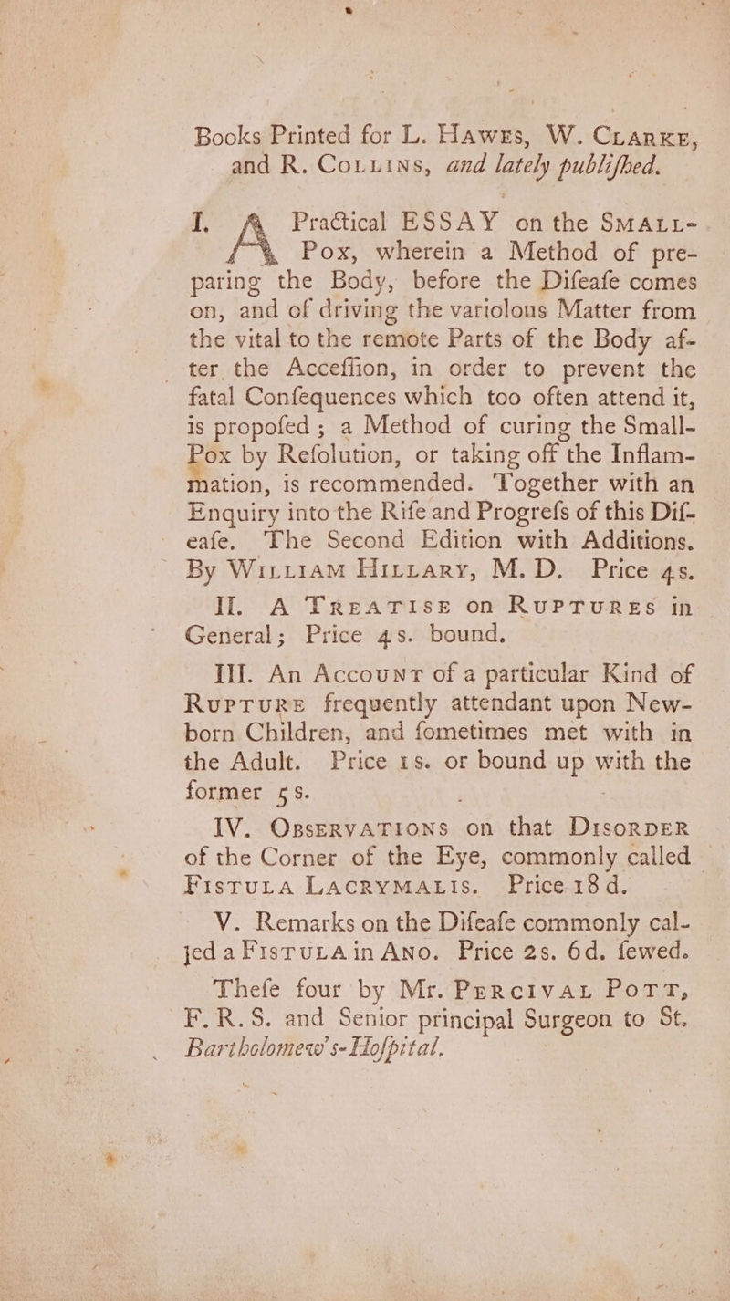 Books Printed for L. Hawes, W. Crarke, and R. Cotuins, and lately publifbed. I. Practical ESSAY onthe SMALL- Pox, wherein a Method of pre- paring the Body, before the Difeafe comes on, and of driving the variolous Matter from the vital to the rentiite Parts of the Body af- _ ter the Acceffion, in order to prevent the fatal Confequences which too often attend it, is propofed ; a Method of curing the Small- . by Refolution, or taking off the Inflam- ation, is recommended. Together with an Enquiry into the Rife and Progrefs of this Dif- ~ eafe. The Second Edition with Additions. By Wiriiam Hitrary, M.D. Price 4s. Il A TREATISE on RUPTURES in General; Price 4s. bound. Ill. An Accounr of a particular Kind of RuprTure frequently attendant upon New- born Children, and fometimes met with in the Adult. Price 1s. or bound up with the former 5S. , BY: Ose Aegon Sh on that DrsorDER of the Corner of the Eye, commonly called Fistuta LAcRYMALIs. Price 18d. V. Remarks on the Difeafe commonly cal- jedaFisrurain Ano. Price 2s. 6d. fewed. Thefe four by Mr. Percivar Pott, F.R.S. and Senior principal Surgeon to St. Bartholomew s-Hofpital,