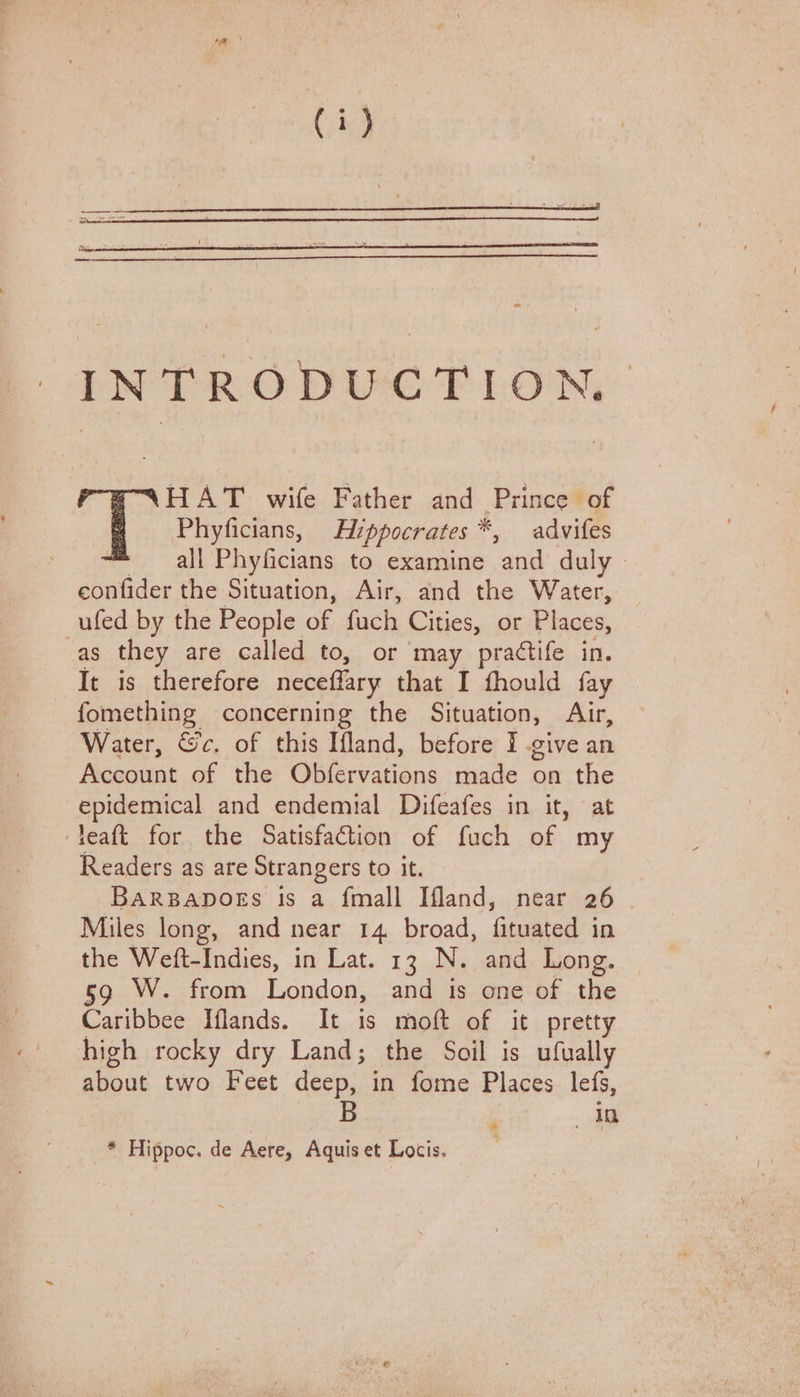 INTRODUCTION. \HAT wife Father and Fomes of Phyficians, Hippocrates *, advifes = all Phyficians to examine ‘and duly confider the Situation, Air, and the Water, ufed by the People of fach Cities, or Places, as they are called to, or may practife in. It is therefore neceffary that I fhould fay fomething concerning the Situation, Air, Water, &c. of this Ifland, before I give an Account of the Obfervations made on the epidemical and endemial Difeafes in it, at ‘leaft for the Satisfaction of fuch of my Readers as are Strangers to it. BARBADOES is a {mall Ifland, near 26 . Miles long, and near 14 broad, fituated in the Weft-Indies, in Lat. 13 N. and Long. 59 W. from London, and is one of the Caribbee Iflands. It is moft of it pretty high rocky dry Land; the Soil is ufually about two Feet deep, in fome Places lefs, in _* Hippoc. de Aere, Aquis et Locis.