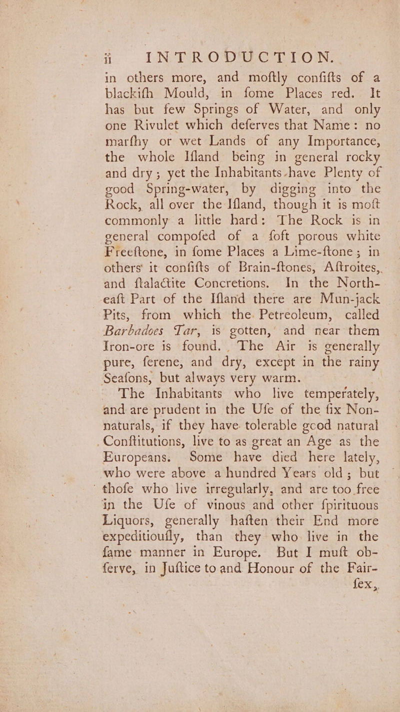 in others more, and moftly confifts of a blackifh Mould, in fome Places red. It has but few Springs of Water, and only one Rivulet which deferves that Name: no marfhy or wet Lands of any Importance, the whole Ifland being in general rocky and dry; yet the Inhabitants-have Plenty of good Spring-water, by digging into “the Rock, all over the Ifland, though it 1s moft commonly a little hard: The Rock is in general compofed of a foft porous white Freeftone, in fome Places a Lime-ftone; in others it confifts of Brain-ftones, Aftroites,. and ftalactite Concretions. In the North- eaft Part of the Ifland there are Mun-jack Pits, from which the. Petreoleum, called Barbadoes Tar, is gotten,’ and near them Jron-ore is found... The Air is generally pure, ferene, and dry, except in the rainy Seafons, but always very warm. - The Inhabitants who live temperately, and are prudent in the Ufe of the fix Non- naturals, if they have tolerable gcod natural .Conftitutions, live to as great an Age as the Europeans. Some have died here lately, who were above a hundred Years old; but thofe who live irregularly, and are tab fick in the Ufe of vinous and other fpirituous Liquors, generally haften their End more expeditioufly, than they who. live in the fame manner in Europe. But I muft ob- ferve, in Juftice toand Honour of the Fair- Lee.