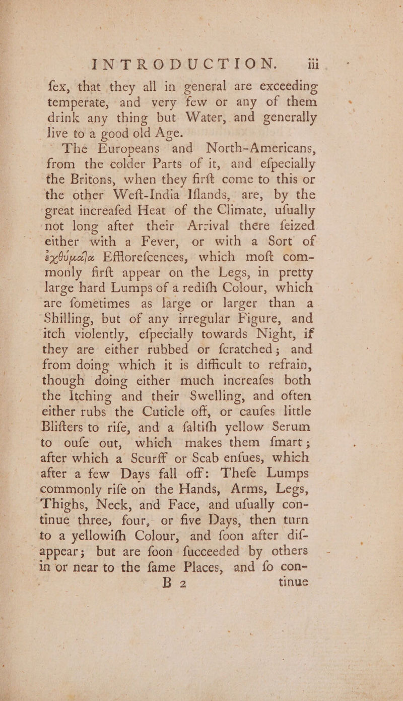 fex, that they all in general are exceeding temperate, and very few or any of them drink any thing but Water, and generally _live to a good old Age. ' The Europeans and North-Americans, from the colder Parts of it, and efpecially the Britons, when they firft come to this or the other Weft-India Iflands, are, by the great increafed Heat of the Climate, ufually not long after their Arrival there feized either with a Fever, or with a Sort of exOuuala Efflorefcences, which moft com- monly firft appear on the Legs, in pretty large hard Lumps of a redifh Colour, which are fometimes as large or larger than a ‘Shilling, but of any irregular Figure, and itch violently, efpecially towards Night, if they are either rubbed or fcratched; and from doing which it is difficult to refrain, though doing either much increafes both the Itching and their Swelling, and often either rubs the Cuticle off, or caufes little Blifters to rife, and a faltith yellow Serum to oufe out, which makes them fmart; after which a Scurff or Scab enfues, which after a few Days fall off: Thefe Lumps commonly rife on the Hands, Arms, Legs, ‘Thighs, Neck, and Face, and ufually con- tinue three, four, or five Days, then turn _ to a yellowith Colour, and foon after dif- “appear; but are foon fucceeded by others ‘In or near to the fame Places, and fo con- B2 tinue