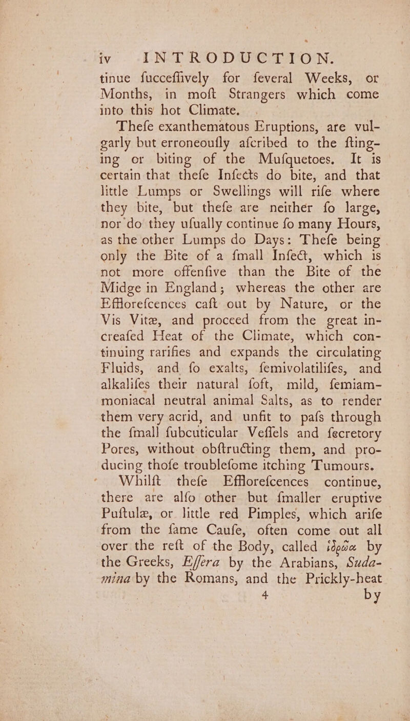 tinue fucceflively for feveral Weeks, or Months, in moft Strangers which come into this hot Climate. Thefe exanthematous Eruptions, are vul- garly but erroneoufly afcribed to the fting- ing or biting of the Mufquetoes. It is certain that thefe Infects do bite, and that little Lumps or Swellings will rife where they bite, but thefe are neither fo large, nor do they ufually continue fo many Hours, | as the other Lumps do Days: Thefe being only the Bite of a fmall Infe&amp;, which is Midge in England; whereas the other are Efflorefcences caft out by Nature, or the Vis Vite, and proceed from the great in- creafed Heat of the Climate, which con- tinving rarifies and expands the circulating Fluids, and fo exalts, femivolatilifes, and alkalifes their natural foft, mild, femiam- moniacal neutral animal Salts, as to render them very acrid, and unfit to pafs through the {mall fubcuticular Veffels and fecretory Pores, without obftructing them, and _ pro- ducing thofe troublefome itching Tumours. Whilft thefe Efflorefcences continue, there are alfo other but {maller eruptive Puftula, or little red Pimples, which arife from the fame Caufe, often come out all over the reft of the Body, called ideae by the Greeks, Effera by the Arabians, Suda-_ mina by the Romans, and the Prickly-heat 4 by