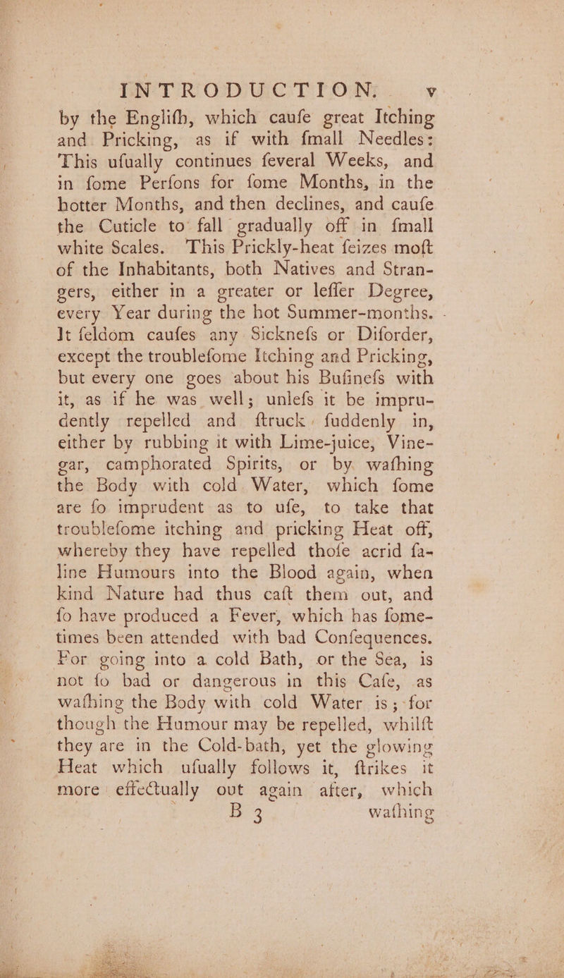 by the Englifh, which caufe great Itching and Pricking, as if with fmall Needles: This ufually continues feveral Weeks, and in fome Perfons for fome Months, in the hotter Months, and then declines, and caufe the Cuticle to’ fall gradually off in. {mall white Scales. This Prickly-heat feizes moft of the Inhabitants, both Natives and Stran- gers, either in a greater or lefler Degree, It feldom caufes any Sicknefs or Diforder, except the troublefome Itching and Pricking, but every one goes about his Bufinefs with it, as if he was well; unlefs it be impru- dently repelled and ftruck, fuddenly in, either by rubbing it with Lime-juice, Vine- gar, camphorated Spirits, or by. wafhing the Body with cold. Water, which fome are fo imprudent as to ufe, to take that troublefome itching and pricking Heat off, whereby they have repelled thofe acrid fa- line Humours into the Blood again, when kind Nature had thus caft them out, and {o have produced a Fever, which has fome- times been attended with bad Confequences. Por going into a cold Bath, or the Sea, is not fo bad or dangerous in this Cafe, as wathing the Body with cold Water is; -for though the Humour may be repelled, whilft they are in the Cold-bath, yet the glowing Heat which ufually Siibies it, ftrikes it more efieCtually out again after, which B 3 wathing