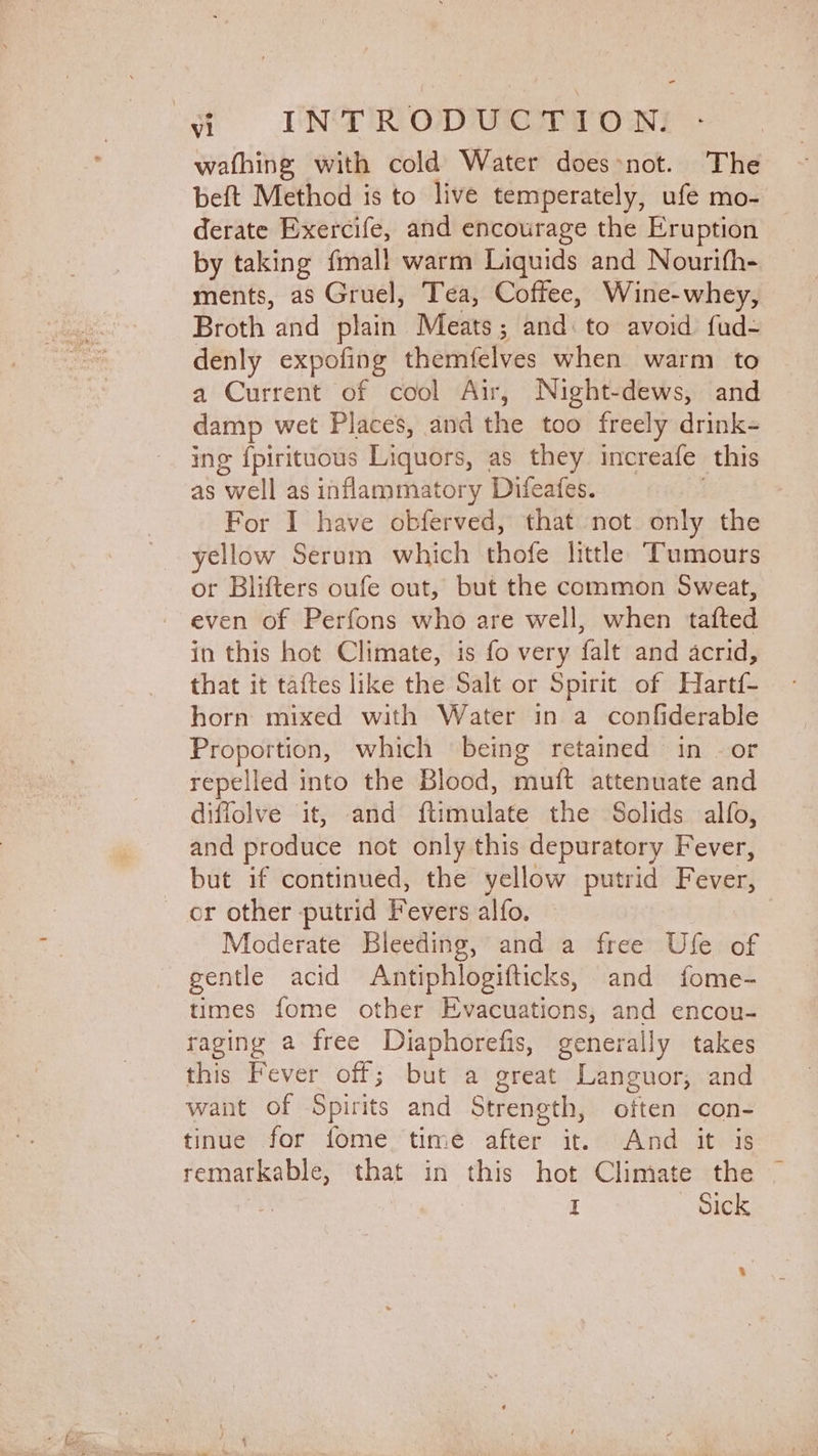 wafhing with cold Water doesnot. The beft Method is to live temperately, ufe mo- derate Exercife, and encourage the Eruption by taking fmall warm Liquids and Nourifh- ments, as Gruel, Tea, Coffee, Wine-whey, Broth and plain Meats; and: to avoid fud- denly expofing themfelves when warm to a Current of cool Air, Night-dews, and damp wet Places, and the too freely drink- ing {pirituous Liquors, as they increafe this as well as inflammatory Difeafes. | For I have obferved, that not only the yellow Serum which thofe little Tumours or Blifters oufe out, but the common Sweat, even of Perfons who are well, when tafted in this hot Climate, is fo very falt and acrid, that it taftes like the Salt or Spirit of Hartf- horn mixed with Water in a confiderable Proportion, which being retained in . or repelled into the Blood, muft attenuate and diffolve it, and ftimulate the Solids alfo, and produce not only this depuratory Fever, _ but if continued, the yellow putrid Fever, or other putrid Fevers alfo. | Moderate Bleeding, and a free Ufe of gentle acid Antiphlogifticks, and fome- times fome other Evacuations, and encou- raging a free Diaphorefis, generally takes this Fever off; but a great Languor, and want of Spirits and Strength, often con- tinue for fome, time after it. And it is remarkable, that in this hot Climate the ~ | | I - Sick a :