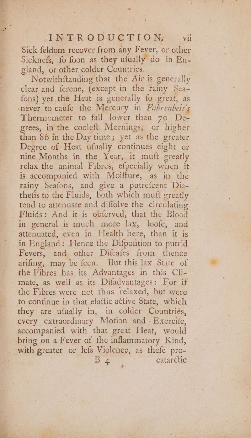 \ ENTER ODUET LON, vil Sick feldom recover from any Fever, or other Sicknefs, fo foon as they ufually do in En- gland, or other colder Countries. ; Notwithftanding that the Air is generally clear and ferene, (except in the rainy Scea- fons) yet the Heat is generally fo great, as ‘never to caufe the Mercury in Pabrenbeit’s Thermometer to fall lower than 70 De- grees, in the cooleft Mornings, or higher than 86 in the Day time; yet as the greater Degree of Heat ufually continues eight or nine Months in the Year, it mutt greatly relax the animal Fibres, efpecially when it is accompanied with Moifture, as in the rainy Seafons, and give a putrefcent Dia- thefis to the Fluids, both which mutt creatly tend to attenuate and diffolve the circulating _ Fluids: And it is obferved, that the Blood in general is much more lax, loofe, and attenuated, even in Health here, than it is in England: Hence the Difpofition to putrid Fevers, and other Difeafes from thence arifing, may be feen. But this lax State of the Fibres has its Advantages in this Cli- mate, as well as its Difadvantages: For if the Fibres were not thus relaxed, but were to continue in that elaftic active State, which they are ufually in, in colder Countries, every extraordinary Motion and - Exercife, accompanied with that great Heat, would bring on a Fever of the inflammatory Kind, with greater or lefs Violence, as thefe pro-