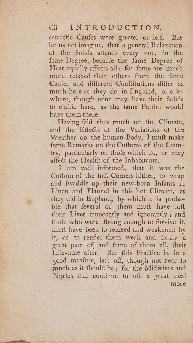 catarctic Caufes were greater or lefs. But Jet us not imagine, that a general Relaxation of the Solids attends every one, in the fame Degree, becaufe the fame Degree of Heat equally affects all; for fome are much more relaxed than others from the fame Caule, and different Conftitutions differ as much here as they do in England, or elfe- where, though none may. have their Solids fo elaftic here, as the fame Perfon would have them chee: Having faid thus much on the Climate, and the Effects of the Variations. of the Weather on the human Body, I muft make fome Remarks on the Cuftoms of the Coun- try, particularly on thofe which do, or may affect the Health of the Inhabitants... I ‘am well informed, that: it was the Cuftom of the firft Comers hither, to wrap and {waddle up their new-born Infants in Linen and Flannel in this hot Climate, as they did in England, by which it is proba- ble that feveral of them muft have loft their Lives innocently and ignorantly ; and thofe who were ftrong enough to furvive it, muft have been fo relaxed and weakened by it, as to render them weak and fickly a great part of, and fome of them all, their Life-time after. But this Practice is, in a good meafure, left off, though not near fo much. as It fhoul d be; for the Midwives and Nurfes full continue to ufe a great deal | more
