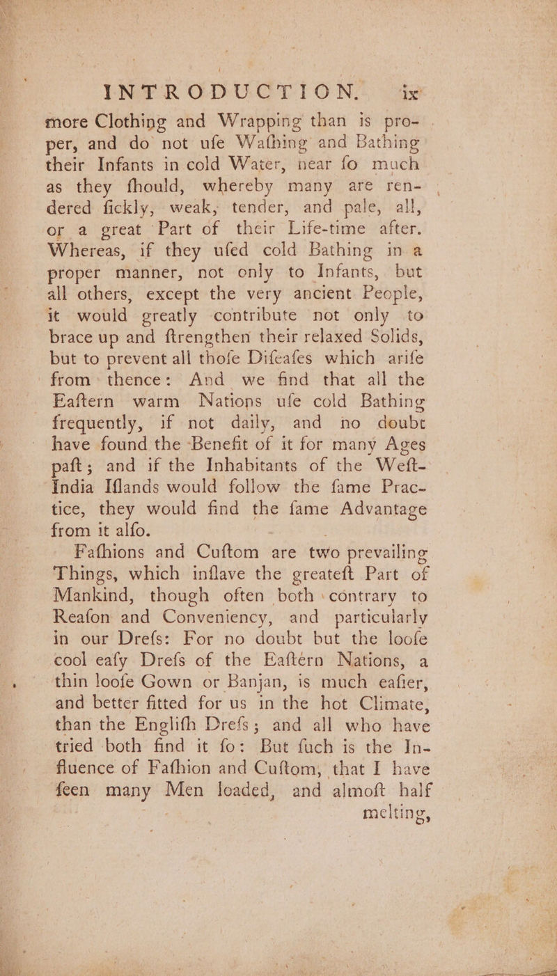 more Clothing and Wrapping than is pro- | per, and do not ufe Wathing and Bathing their Infants in cold Water, near fo much as they fhould, whereby many are ren- | dered fickly, weak, tender, and pale, all, or a great Part of their Life-time after. Whereas, if they ufed cold Bathing in a proper manner, not only to Infants, but all others, except the very ancient People, it would greatly contribute not only to brace up and ftrengthen their relaxed Solids, but to prevent all thofe Difeafes which arife from: thence: And we find that all the _ Eaftern warm Nations ufe cold Bathing frequently, if not daily, and no doubt have found the Benefit of it for many Ages paft; and if the Inhabitants of the Wett- ‘India Iflands would follow the fame Prac- tice, they would find the fame Advantage from it alfo. Fafhions and Gunone are two prevailing Things, which inflave the greateft Part of Mankind, though often both contrary to Reafon and Conveniency, and particularly in our Drefs: For no doubt but the loofe cool eafy Drefs of the Eaftern Nations, a . thin loofe Gown or Banjan, is much eafier, and better fitted for us in the hot Climate, than the Englifh Drefs; and all who have tried both find it fo: But fuch is the In- fluence of Fafhion and Cuftom, that I have feen many Men loaded, and almoft half melting,