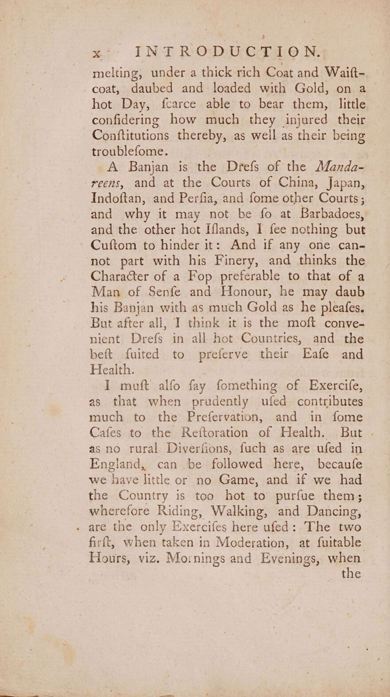 melting, under a thick-rich Coat and Waift- coat, daubed and loaded with Gold, on a hot Day, fcarce able to bear them, little confidering how much they injured their Conftitutions thereby, as well as their being troublefome. A Banjan is the Drefs of the Manda- reens, and at the Courts of China, Japan, Indoftan, and Perfia, and fome other Courts; and why it may not be fo at Barbadoes, and the other hot Iflands, I fee nothing oo Cuftom to hinder it: And if any one can- Character of a Fop preferable to that of a Man of Senfe and Honour, he may daub his Banjan with as much Gold as he pleafes. But after all, I think it is the moft conve- nient tet in all hot Countries, and the beft fuited to preferve their Eafe and Health. I muft alfo fay fomething of Exercife, as that when prudently ufed contributes much to the Prefervation, and in fome Cafes to the Reiftoration of Health. But . as no rural Diverfions, fuch as are ufed in England, can be followed here, becaufe we have little or no Game, and if we had the Country is too hot to purfue them; wherefore Riding, Walking, and Dancing, firft, when taken in Moderation, at fuitable Hours, viz. Mornings and Evenings, when the