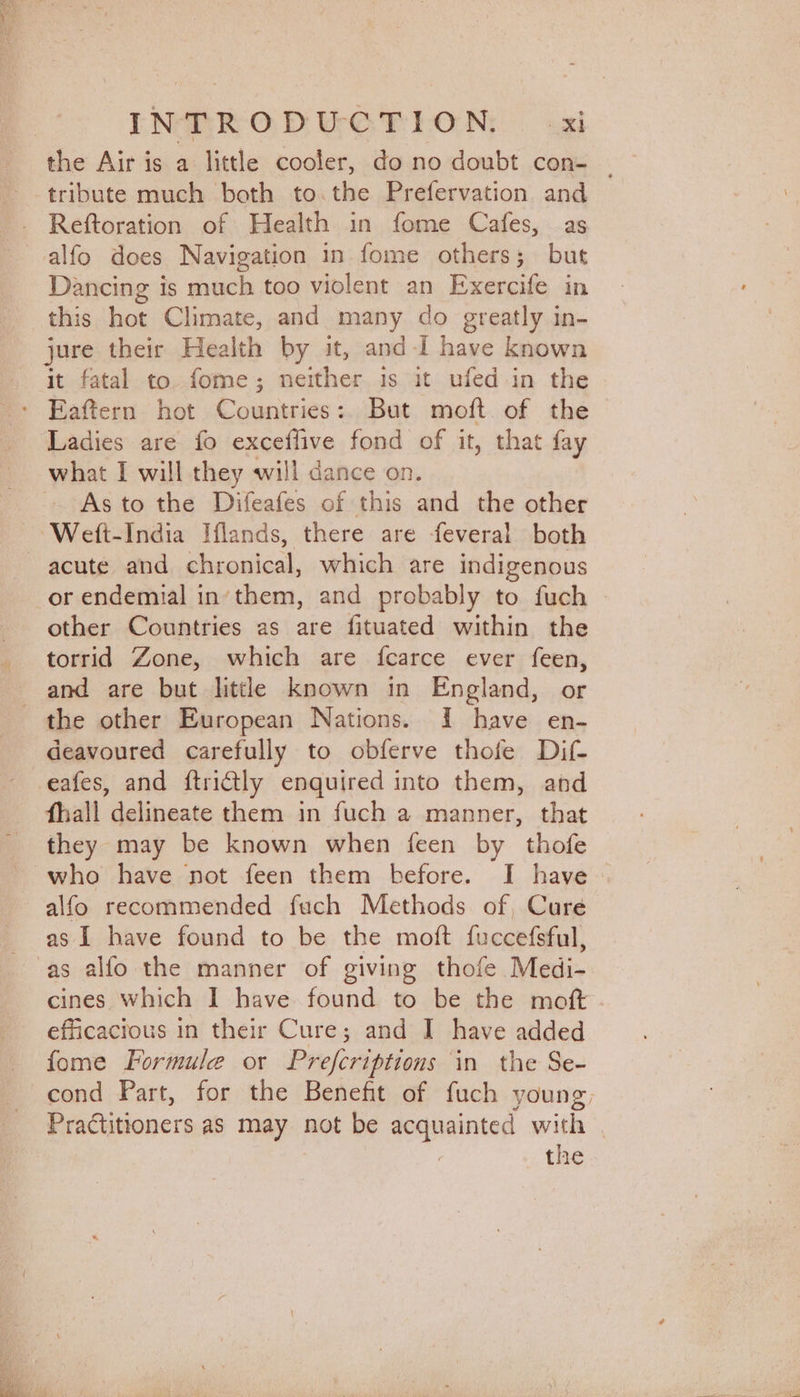 the Air is a little cooler, do no doubt con- ‘tribute much both to the Prefervation and Reftoration of Health in fome Cafes, as alfo does Navigation in fome others; but Dancing is much too violent an Exercife in this hot Climate, and many do greatly in- jure their Health by it, and-I have known it fatal to fome; neither is it ufed in the Eaftern hot Countries: But moft of the Ladies are fo exceffive fond of it, that fay what I will they will dance on. ~ -Asto the Difeafes of this and the other ‘Welft-India Iflands, there are feveral both acute and chronical, which are indigenous or endemial in‘them, and probably to fuch other Countries as are fituated within the torrid Zone, which are {fcarce ever feen, and are but littl known in England, or the other European Nations. I have en- deavoured carefully to obferve thofe Dif eafes, and ftri€tly enquired into them, and fhall delineate them in fuch a manner, that they may be known when feen by thofe who have not feen them before. I have alfo recommended fuch Methods of, Cure as I have found to be the moft fuccefsful, as alfo the manner of giving thofe Medi- cines which I have found to be the moft efficacious in their Cure; and I have added fome Formule or Prefcriptions in the Se- cond Part, for the Benefit of fuch young, _ Praétitioners as may not be qesppainiton with | : the