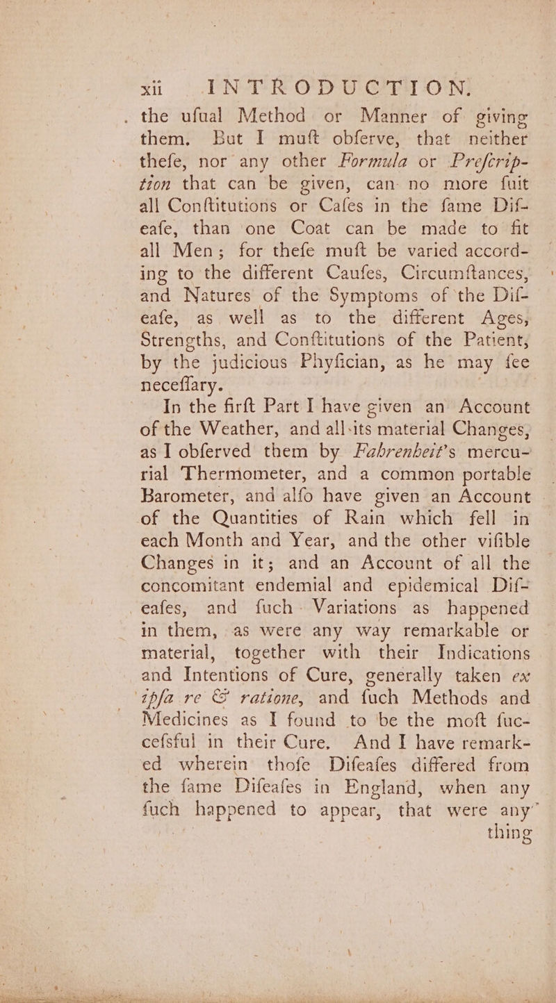them. But I muft obferve, that neither thefe, nor any other Formula or Prefcrip- tion that can be given, can- no more fuit all Conftitutions or Cafes in the fame Dif- eafe, than one Coat can be made to fit all Men; for thefe muft be varied accord- ing to the different Caufes, Circumftances, and Natures of the Symptoms of ‘the Dif eafe, as well as to the different Ages, Strengths, and Conftitutions of the Patient, by the judicious Phyfician, as he may fee neceflary. In the firft Part I have given an Account of the Weather, and all-its material Changes, as I obferved them by Fabrenbeit’s mercu- rial Thermometer, and a common portable _ Barometer, and alfo have given an Account . of the Quantities of Rain which fell in each Month and Year, andthe other vifible Changes in it; and an Account of all the concomitant endemial and epidemical Dif- in them, as were any way remarkable or material, together with their Indications and Intentions of Cure, generally taken ex Medicines as I found to ‘be the moft fuc- cefsful in their Cure. And I have remark- the fame Difeafes in England, when any | fuch happened to appear, that were any” thing