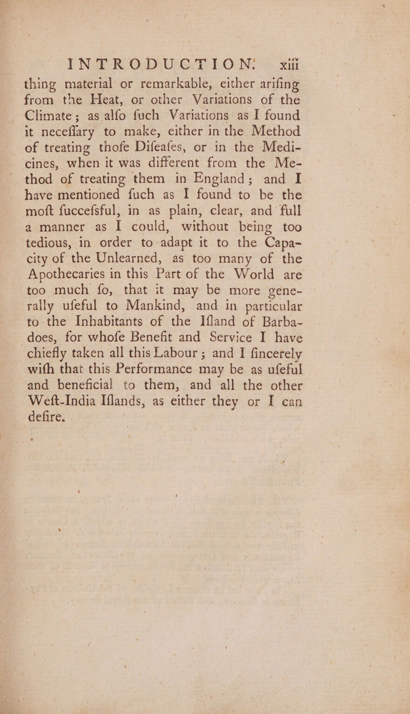 INT RODU-GT IO Ni sit thing material or remarkable, either arifing from the Heat, or other Variations of the Climate; as alfo fuch Variations as I found it neceflary to make, either in the Method of treating thofe Difeafes, or in the Medi- cines, when it was different from the Me- thod of treating them in England; and I have mentioned fuch as I found to be the moft fuccefsful, in as plain, clear, and full a manner as I could, without being too tedious, in order to adapt it to the Capa- city of the Unlearned, as too many of the Apothecaries in this Part of the World are too much fo, that it may be more gene- © rally ufeful to Mankind, and in particular to the Inhabitants of the Ifland of Barba- does, for whofe Benefit and Service I have chiefly taken all this Labour; and I fincerely wifh that this Performance may be as ufeful and beneficial to them, and all the other’ Wett-India Iflands, as either they or I can