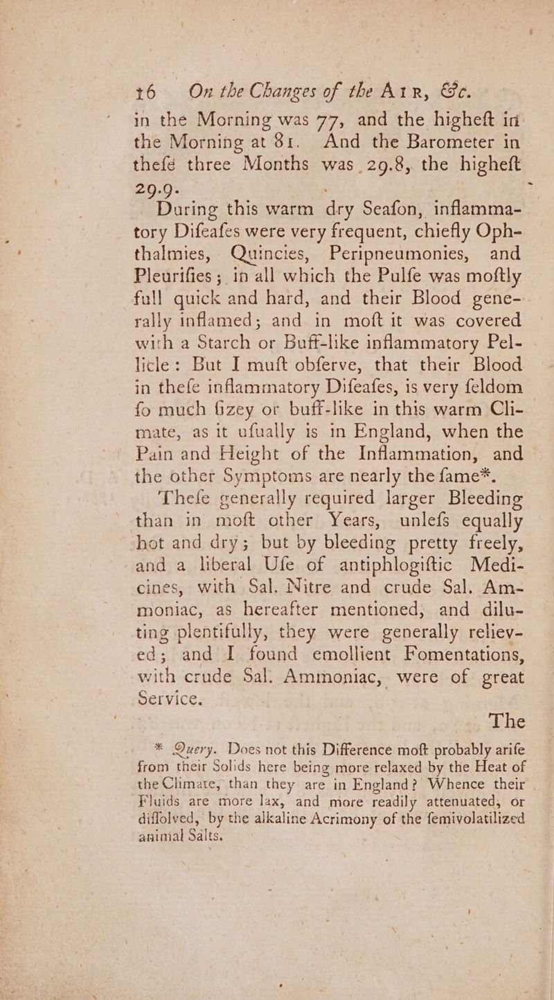 in the Morning was 77, and the higheft in the Morning at 81. And the Barometer in thefé three Months was 29.8, the higheft 29.9. : During this warm dry Seafon, inflamma- tory Difeafes were very frequent, chiefly Oph- thalmies, Quincies, Peripneumonies, and Pleurifies ; in all which the Pulfe was moftly full quick and hard, and their Blood gene-.. rally inflamed; and in moft it was covered with a Starch or Buff-like inflammatory Pel- licle: But I muft obferve, that their Blood in thefe inflammatory Difeafes, is very feldom fo much Gzey or buff-like in this warm Cli-— mate, as it ufually is in England, when the Pain and Height of the Inflammation, and ~ the other Symptoms are nearly the fame*. Thele generally required larger Bleeding than in moft other Years, unlefs equally hot and dry; but by bleeding pretty freely, and a liberal Ufe of antiphlogiftic Medi- cines, with Sal. Nitre and crude Sal. Am- moniac, as hereafter mentioned, and dilu- ting plentifully, they were generally reliev- ed; and I found emollient Fomentations, with crude Sal. Ammoniac, were of. great Service. i yen he * Query. Does not this Difference moft probably arife from their Solids here being more relaxed by the Heat of the Climate, than they are in England? Whence their Fluids are more lax, and more readily attenuated, or diflolved, by the alkaline Acrimony of the femivolatilized aninial Salts.