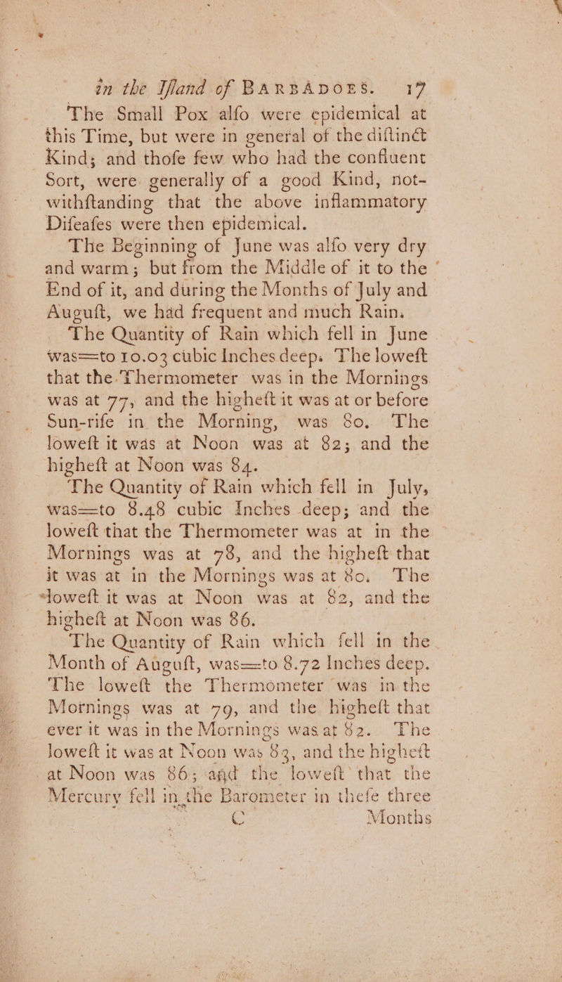 The Small Pox alfo were epidemical at this Time, but were in general of the difliné&amp; Kind; aiid thofe few who had the confluent Sort, were generally of a good Kind, not- withftanding that the above inflammatory Difeafes were then epidemical. The Beginning of June was alfo very dry and warm; but from the Middle of it to the ° End of it, and during the Months of July and Auguft, we had frequent and much Rain. The Quantity of Rain which fell in June was=to 10.03 cubic Inchesdeep.s The loweft that the Thermometer was in the Mornings was at 77, and the highett it was at or before Sun-rife in the Morning, was So, The loweft it was at Noon was at 82; and the higheft at Noon was 84. Phe Quantity of Rain which fell in July, was==to 8.48 cubic Inches deep; and the lowett that the Thermometer was at in the Mornings was at 78, and the higheft that it was che in the Mornings was at 80, The oweft it was at Noon was at $2, and the higheft at Noon was 86. : 3 “The Quantity of Rain which fell in the Month of Auguft, was=-to 8.72 Inches deep. The loweft the Thermometer was in the Mornings was at 79, and the highe(t that ever it was in the Mornings wasat $2. The Jowelt it was at Noon was 83, and the highet -at Noon was 86; agd the loweft that the Mercury fell in the Barometer i in thefe three &amp; Months