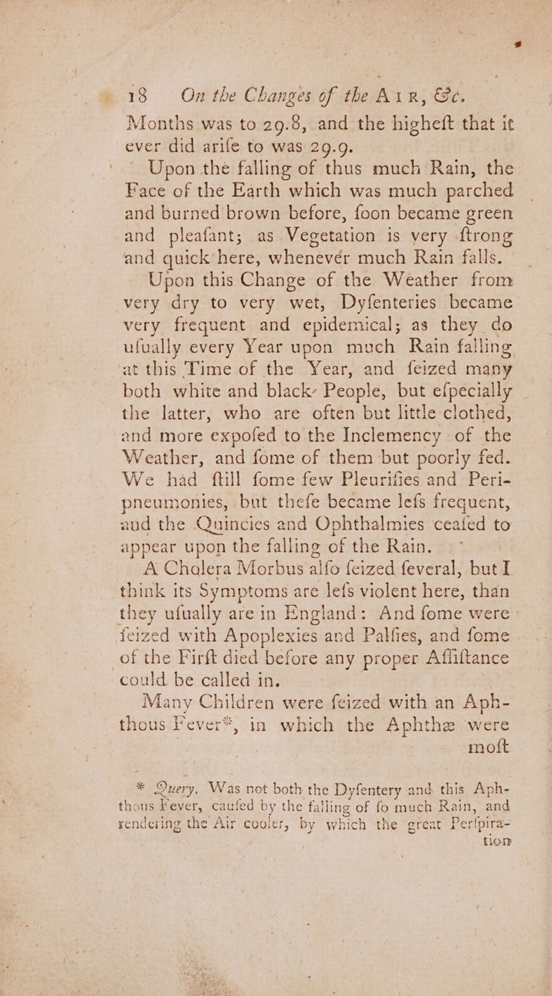 Months was to 29.8, and the higheft that it ever did arife to was 29.9. Upon the falling of thus much Rain, the Face of the Earth which was much parched and burned'brown before, foon became green and pleafant; as Vecetation is very -ftrong and quick’ here, Weated: much Rain falls. Upon this Change of the Weather from very dry to very wet, Dyfenteries became very frequent and epidemical; as they do ufually every Year upon much Rain falling at this ‘Time of the Year, and feized many both white and black- Peop! e, but efpecially the latter, who are often but little clothed, and more ‘expofed to the Inclemency of the Weather, and fome of them but poorly fed. We had ftill fome few Pleurities and Peri- pneumonies, but thefe became lefs frequent, aud the Quincies and Ophthalmies ceafed to appear upon the falling of the Rain. A Cholera Morbus alfo feized feveral, but I think its Symptoms are lefs violent Rahs than they ufually are in England ; And fome were feized with Apoplexies and Palfies, and fome of the Firft died before any proper Affittance could be called in. Many Children were feized with an Aph- thous Fever*, in which the Aphthe were | | moft * Query, Was not both the Dyfentery and. this Aph- thous Vever, caufed am the falling of fo much Rain, and rendering the Air cooler, by eahien the grea Perlpira- tion