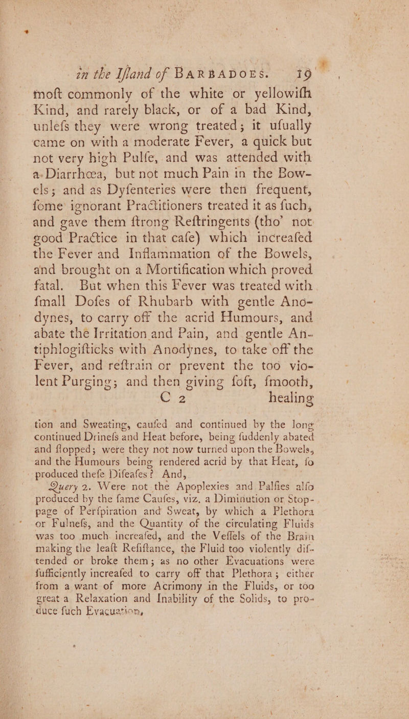 moft commonly of the white or yellowifh Kind, and rarely black, or of a bad Kind, unlefs they were wrong treated; it ufual lly came on with a moderate Fever, a quick but not very high Pulfe, and was attended with a. Biden but not much Pain in the Bow- els; and as Dyfenteries were then frequent, fome' ignorant Practitioners treated it as fuch, and gave them ftrong Reftringents (tho’ not good Practice in that cafe) which increafed the Fever and Inflammation of the Bowels, and brought on a Mortification which proved fatal. But when this Fever was treated with fmall Dofes of Rhubarb with gentle Ano- dynes, to carry off the acrid Humours, and abate the Irritation and Pain, and gentle An- tiphlogifticks with Anodynes, to take off the Fever, and reftrain or prevent the too vio- lent Purging; and then giving foft, {fmooth, 2 healing tion and Sweating, caufed and continued by the long continued Drinefs aaa Heat before, being fuddenly abated and flopped; were they not now turned upon the Bowels, and the Humours being rendered acrid by that Heat, fo - produced thefe Difeafes ? And, Query 2. Were not the Apoplexies and Palfies alfo produced by the fame Caufes, viz. a Diminution or Stop- page of Perfpiration and Sweat, by which a Plethora or “Fulnefs, and the Quantity of the circulating Fluids was too much. increafed, and the Veflels of the Brain making the leaft Refiftance; the Fluid too violently dif- tended or broke them; as no other Evacuations were jufficiently increafed to carry off that Plethora; either from a want of more Acrimony in the Fluids, or too great a Relaxation and Inability of the Solids, to pro- duce fuch Evacuation,