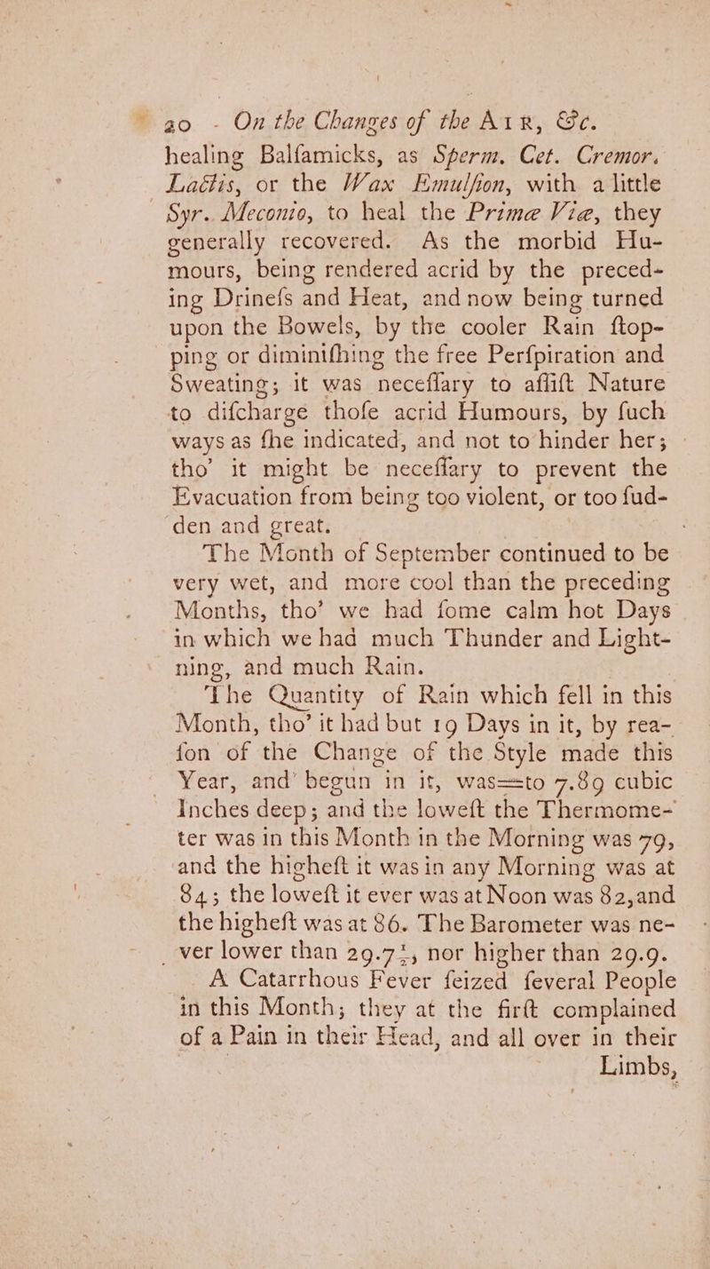 healing Balfamicks, as Sperm. Cet. Cremor. Laétis, or the Wax Emulfon, with a little Syr.. Meconio, to heal the Prime Via, they generally recovered. As the morbid Hu- mours, being rendered acrid by the preced- ing Drinefs and Heat, and now being turned upon the Bowels, by the cooler Rain ftop- ping or diminifhing the free Perfpiration and Sweating; it was ‘neceflary to aflift Nature to difcharge thofe acrid Humours, by fuch ways as fhe indicated, and not to pe atias her; tho’ it might be neceflary to prevent the Evacuation from being too violent, or too fud- ‘den and ays The Month of September continued to be very wet, and more cool than the preceding Months, tho’ we had fome calm hot Days in which we had much Thunder and Light- ning, and much Rain. The Quantity of Rain which fell in this Month, tho’ it had but 19 Days in it, by rea- fon of the Change of the Style made this Year, and’ begun In it, was=sto 7.89 cubic ihches deep ; and the anal the Thermome- ter was in this Month tn the Morning was 79, and the higheft it was in any Morning was at 84; the loweft it ever was at Noon was 82,and the higheft was at 86. The Barometer was ne- _ ver lower than 29.72, nor higher than 29.9. A Catarrhous Fever feized feveral People in this Month ; they at the firft complained of a Pain in their Head, and all over in their Limbs,