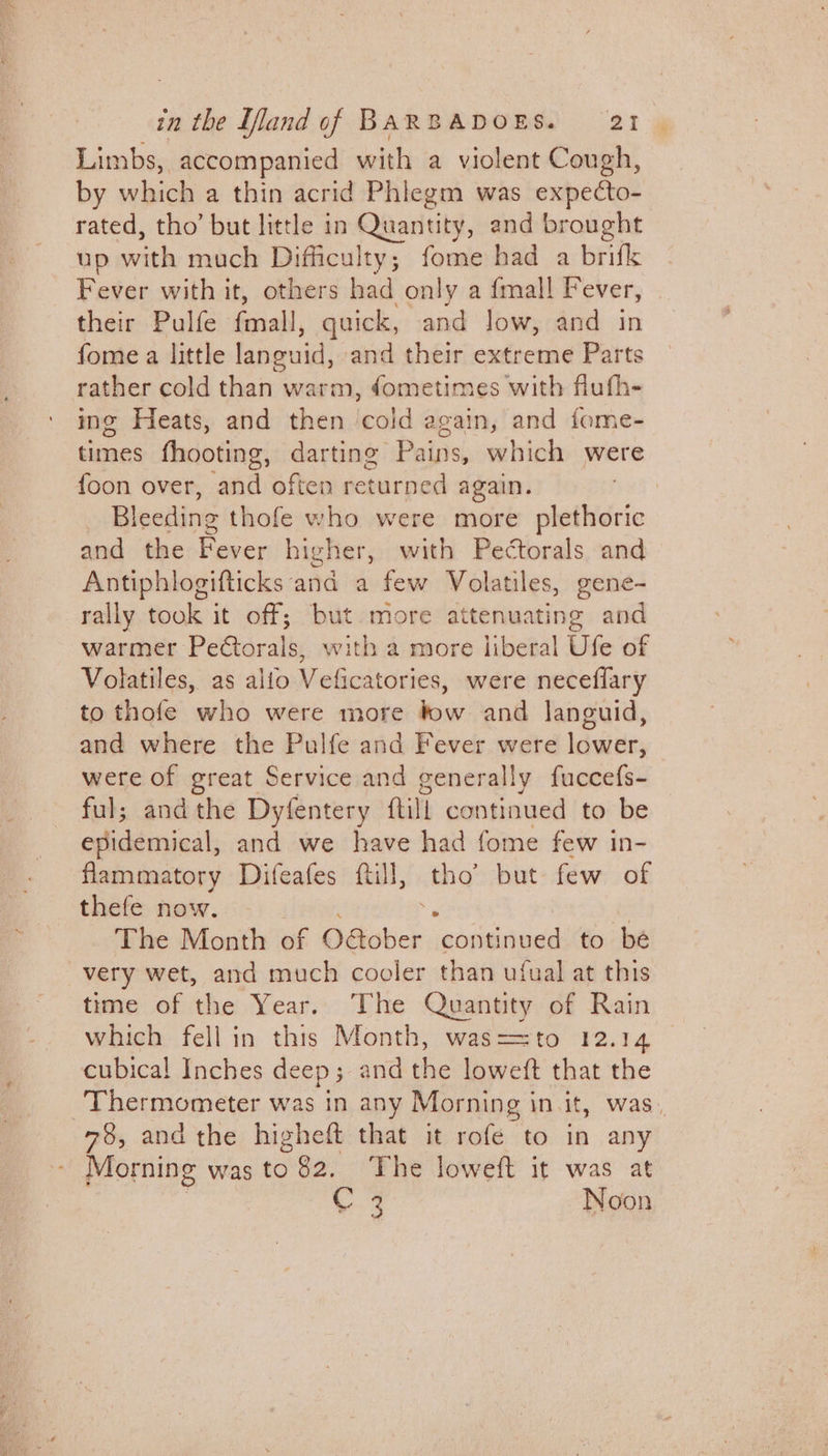Limbs, accompanied with a violent Cough, by which a thin acrid Phlegm was expecto- rated, tho’ but little in Quantity, and brought up with much Difficulty; fome had a brifk Fever with it, others had only a {mall Fever, their Pulfe aah, quick, and low, and in fome a little languid, and their extreme Parts rather cold than warm, dometimes with flufh- ing Heats, and then cold again, and fome- times fhooting, darting Pains, which were foon over, and often returned again. Bleeding thofe who were more plethoric and the Fever higher, with Pectorals and Antiphlogifticks and a few Volatiles, gene- rally took it off; but more attenuating and warmer PeCtorals, with a more liberal Ufe of Volatiles, as alio Veficatories, were neceflary to thofe who were more bow and languid, and where the Pulfe and Fever were lower, were of great Service and generally fuccefs- ful; andthe Dyfentery ftill continued to be epidemical, and we have had fome few in- flammatory Difeafes ftill, tho’ but few of thefe now. The Month of Oaober ‘gopiiiede to be very wet, and much cooler than ufual at this time of the Year. The Quantity of Rain which fell in this Month, was==to 12.14 cubical! Inches deep ; and the loweft that the Thermometer was in any Morning in it, was 78, and the higheft that it rofe to in any Morning was to 82. The loweft it was at bey. Noon