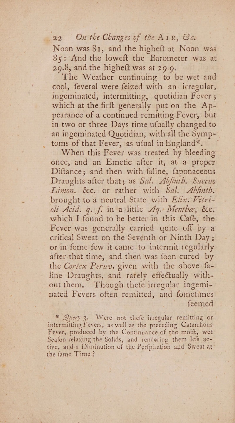 Noon was 81, and the higheft at Noon was 85: And the loweft the Barometer was at 29.8, and the higheft was at 29.9. The Weather continuing to be wet and cool, feveral were feized with an. irregular, ingeminated, intermitting, quotidian Fever ; which at the firft generally put on the Ap- pearance of a continued remitting Fever, but in two or three Days time ufually changed to an ingeminated Quotidian, with all the Symp- toms of that Fever, as ufual inEngland*. ~ When this Fever was treated by bleeding once, and an Emetic after it, at a proper Diftance; and then with faline, faponaceous Draughts after that; as Sal. ofinth. Succus Limon. &amp;c. or rather with Sal. Abfinth. brought to a neutral State with Eéx. Vitri- ot Acid. q.f. in aulittle Ay. Mentha, &amp;c, which I found to be better in this Caft, the Fever was generally carried quite off by a _ critical Sweat on the Seventh or Ninth Day ; or in fome few it came to intermit regularly after that time, and then was foon cured by the Cortex Peruv. given with the above fa- line Draughts, and rarely effectually with- outthem, Though thefe irregular ingemi- nated Fevers often remitted, maid ae ee feemed * Query 3. Were not thefe irregular remitting or intermitting Fevers, as well as the preceding Catairhdus Fever, produced by the Continuance of the moift, wet Seafon relaxing the Solids, and rendering them lefs ac- tive, anda Dimminution of the Perfpi: ration and “pweat at the fame Time?
