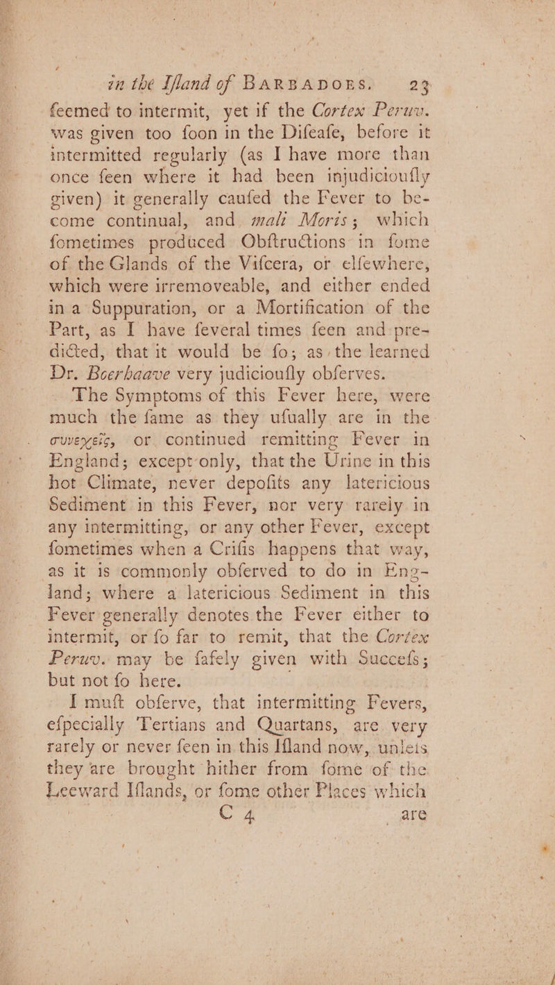 feemed to intermit, yet if the Cortex Peruv. was given too foon in the Difeafe, before it intermitted regularly (as I have more than once feen where it had been injudicioufly given) it generally caufed the Fever to be- come continual, and. malt Moris; which fometimes produced ObftruCtions in fome of the Glands of the Vifcera, or elfewnere, which were irremoveable, and either ended ina Suppuration, or a Mortification of the Part, as I have feveral times feen and pre- dicted, that it would be fo; as, the learned Dr. Boerhaave very judicioufly obferves. The Symptoms of this Fever here, were much the fame as they ufually are in the cuvexeic, Or continued remitting Fever in England; except-only, that the Urine in this hot Climate, never depofits any latericious Sediment in this Fever, nor very rarely in any intermitting, or any other Fever, except fometimes when a Crifis happens that w ay, as it 1s commonly obferved to do in Eng- land; where a latericious Sediment in this Fever generally denotes the Fever either to intermit, or fo far to remit, that the Cortex Peruv. may be fafely given with succes ; but not fo here. I muft obferve, that intermitting Fevers, efpecially Tertians and Quartans, are very rarely or never feen in this Ifland now, unleis they are brought hither from fome of the Leeward Iflands, or fome other Places which | C 4 ate