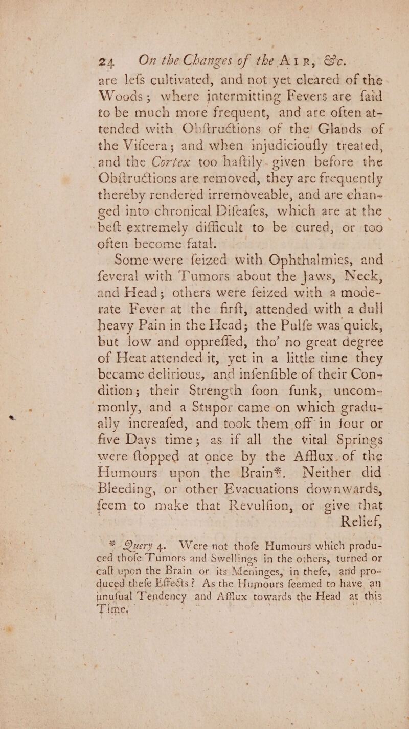 @ 24 On the Changes of the Air, &amp;e. are lefs cultivated, and not yet cleared of the Woods; where intermitting Fevers are faid to be much more frequent, and are often at- tended with Obftruétions of the’ Glands of the Vifcera; and when injudicioufly treated, and the Cortex too haftily- given before the Obftructions are removed, they are frequently thereby rendered irremoveable, and are chan- ged into chronical Difeafes, atts are at the © bet extremely difficult to be cured, or too often become fatal. - Some were feized with Ophthalmics, and feveral with Tumors about the Jaws, Neck, and Head; others were feized with a mode- rate Beves at the firft, attended with a dull heavy Pain in the Head; the Pulfe was quick, but low and opprefied, tho’ no great degree of Heat attended it, yet in a little time they became delirious, nna infenfible of their Con- dition; their Strength foon funk, uncom- ‘monly, and a Stupor came on which gradu- ally increafed, and took them off in four or five Days time; as if all the vital Springs | were flopped at once by the Affux of the Humours upon the Brain*®. Neither did . Bleeding, or other Evacuations downwards, feem to make that Revulfion, or give that Relief, * Query 4. Were not thofe Humours which produ- éed thofe Tumors and Swellings in the others, turned or calt upon the Brain or its Meninges, in thefe, arid pro- duced thefe Effects? As the Humours feemed to have an unufual ae and Affux towards the Head at this Time. |