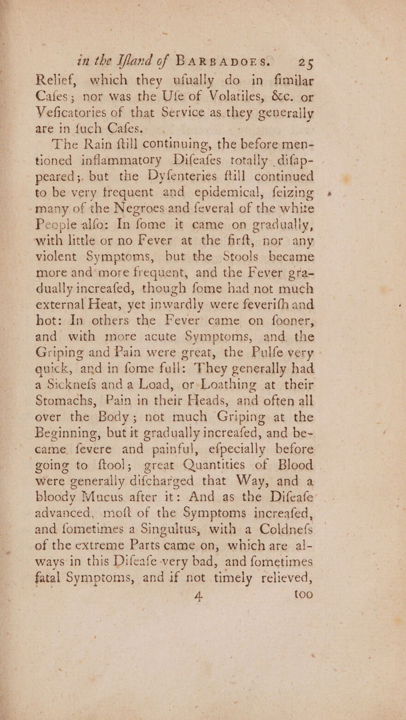 zn the Ifland of BARBADOES. 25 Relief, which they ufually do in fimilar Cafes; nor was the Ufe of Volatiles, &amp;c. or Veficatories of that Service as. they generally are in {uch Cafes. The Rain ftill continuing, the before men- tioned inflammatory apa totally _difap- peared;. but the Dyfenteries ftill continued to be very frequent and epidemical, feizing many of the Negroes and feveral of the white Pe ople alfo: In foe it came on gradually, with little or no Fever at the firft, nor any violent Symptoms, but the Stools became more and’more frequent, and the Fever gra- dually increafed, though fome had not much external Heat, yet inwardly were feverifh and hot: In others the Fever came on fooner, and with more acute omer and, the Griping and Pain were great, the Pulfe very - quick, and in fome full: T hey A Niclone had a Sicknefs and a Load, orsLoathing at their Stomachs, Pain in een Heads, andl often all ever the Body; not much Griping at the Beginning, but it eradually increafed, and be- came. fevere atid). painful, efpecially before going to ftool; great Quantities of Blood were generally difcharged that Way, and a bloody Mucus after it: And as the Difeafe’ advanced, moft of the Symptoms increafed, and sortsony Dee a Singuitus, with a Coldnefs of the extreme Parts came on, which are al- ways in this Difeafe very bad, and fometimes fatal Symptoms, and if not timely relieved, 4. too