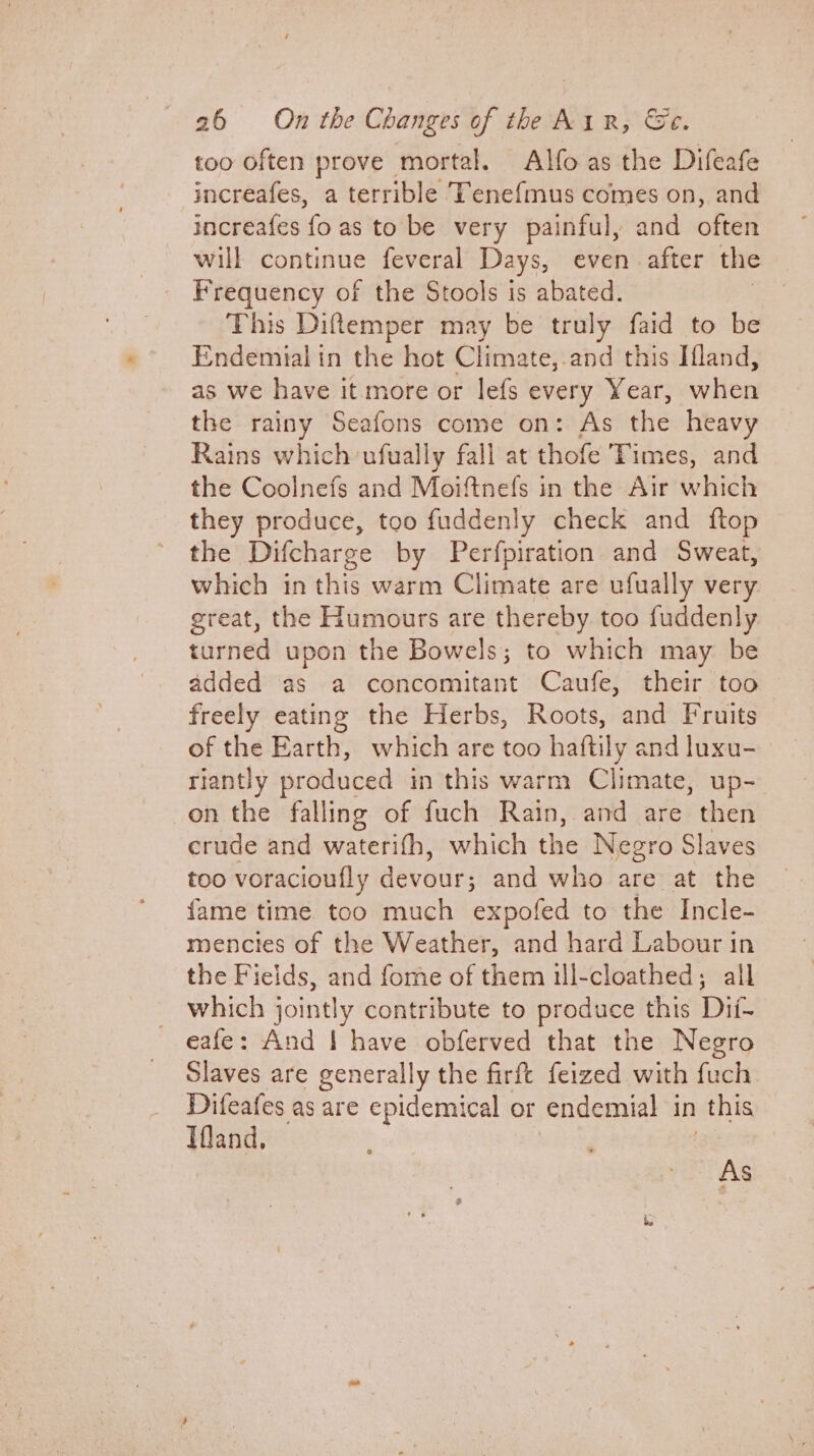 too often prove mortal. Alfoas the Difeafe increafes, a terrible Tene{mus comes on, and increafes fo as to be very painful, and often will continue feveral Days, even after the Frequency of the Stools is abated. This Diftemper may be truly faid to be Endemial in the hot Climate,.and this Iland, as we have it more or lefs every Year, when the rainy Seafons come on: As the heavy Rains which-ufually fall at thofe Times, and the Coolnefs and Moiftnefs in the Air which they produce, too fuddenly check and ftop the Difcharge by Perfpiration and Sweat, which in this warm Climate are ufually very great, the Humours are thereby too fuddenly turned upon the Bowels; to which may be added as a concomitant Caufe, their too freely eating the Herbs, Roots, and Fruits of the Earth, which are too haftily and luxu- riantly produced in this warm Climate, up- -on the falling of fuch Rain, and are then crude and waterifh, which the Negro Slaves too voracioufly devour; and who are at the fame time too much expofed to the Incle- mencies of the Weather, and hard Labour in the Fields, and fome of them 1l-cloathed; all _ which jointly contribute to produce this Dii- eafe: And | have obferved that the Negro Slaves are generally the firft feized with fuch Difeafes as are epidemical or endemial in | this Tfland, As