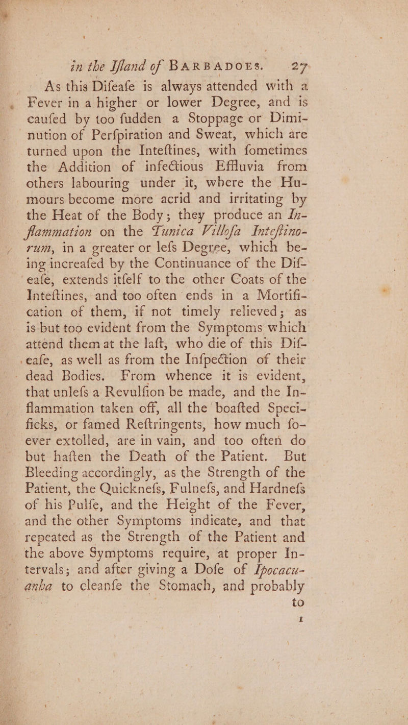 Ass this Difeafe is always attended with a , Fever in a higher or lower Degree, and its caufed by too fudden a Stoppage or Dimi- - nution of Perfpiration and Sweat, which are turned upon the Inteftines, with fometimes the Addition of infectious Effluvia from others labouring under it, where the Hu- _mours become more acrid and irritating by the Heat of the Body; they produce an In- flammation on the Tunica Villofa Intef{ino- rum, in a greater or lefs Degree, which be- ing increafed by the Continuance of the Dif- eafe, extends itfelf to the other Coats of the | Inteftines, and too often ends in a Mortifi- cation of them, if not timely relieved; as is but too evident from the Symptoms which attend them at the laft, who die of this Dif- -eafe, as well as from the Infpection of their _ dead Bodies. From whence it is evident, that unlefs a Revulfion be made, and the In- flammation taken off, all the boafted Speci- ficks, or famed Reftringents, how much fo- ever extolled, are in vain, and too often do but haften the Death of the Patient. But Bleeding accordingly, as the Strength of the Patient, the Quickne(fs, Fulnefs, and Hardnefs of his Pulfe, andthe Height of the Fever, and the other Symptoms indicate, and that repeated as the Strength of the Patient and _ the above Symptoms require, at proper In- _ tervals; and after giving a Dofe of Lpocacu- anba to cleanfe the ‘Stomach, and probably to £