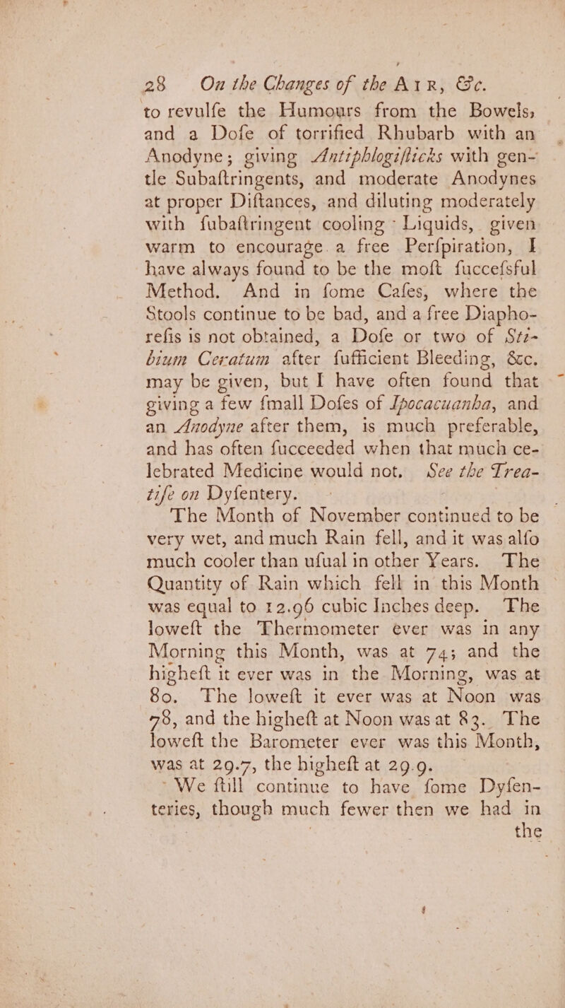 to revulfe the Humours from the Bowels, and a Dofe of torrified Rhubarb with an Anodyne; giving Antiphlogifticks with gen- tle Subaftringents, and moderate Anodynes at proper Diftances, and diluting moderately with fubaftringent cooling - Liguids, given warm to encourage.a free Perfpiration, I have always found to be the moft fuccefsful Method. And in fome Cafes, where the Stools continue to be bad, and a free Diapho- refis is not obtained, a Dofe or two of Stz- bium Ceratum after fufficient Bleeding, &amp;c. may be given, but I have often found that giving a few fmall Dofes of [pocacuanba, and an. Anodyne after them, is much preferable, and has often fucceeded when that much ce- lebrated Medicine would not. See the Trea- tife on Dyfentery. — The Month of November Seng to be very wet, and much Rain fell, and it was alfo much cooler than ufualin other Years. The Quantity of Rain which fell in this Month was equal to 12.96 cubic Inches deep. The loweft the Thermometer ever was in any Morning this Month, was at 74; and the highett i it ever was in the Morning, was at So. The loweft it ever was at Noon was 78, and the higheft at Noon was at 83. The loweft the Barometer ever was this Month, was at 29.7, the higheft at 29.9. ~ We ftill continue to have fome Dyfen- teries, though much fewer then we had in the