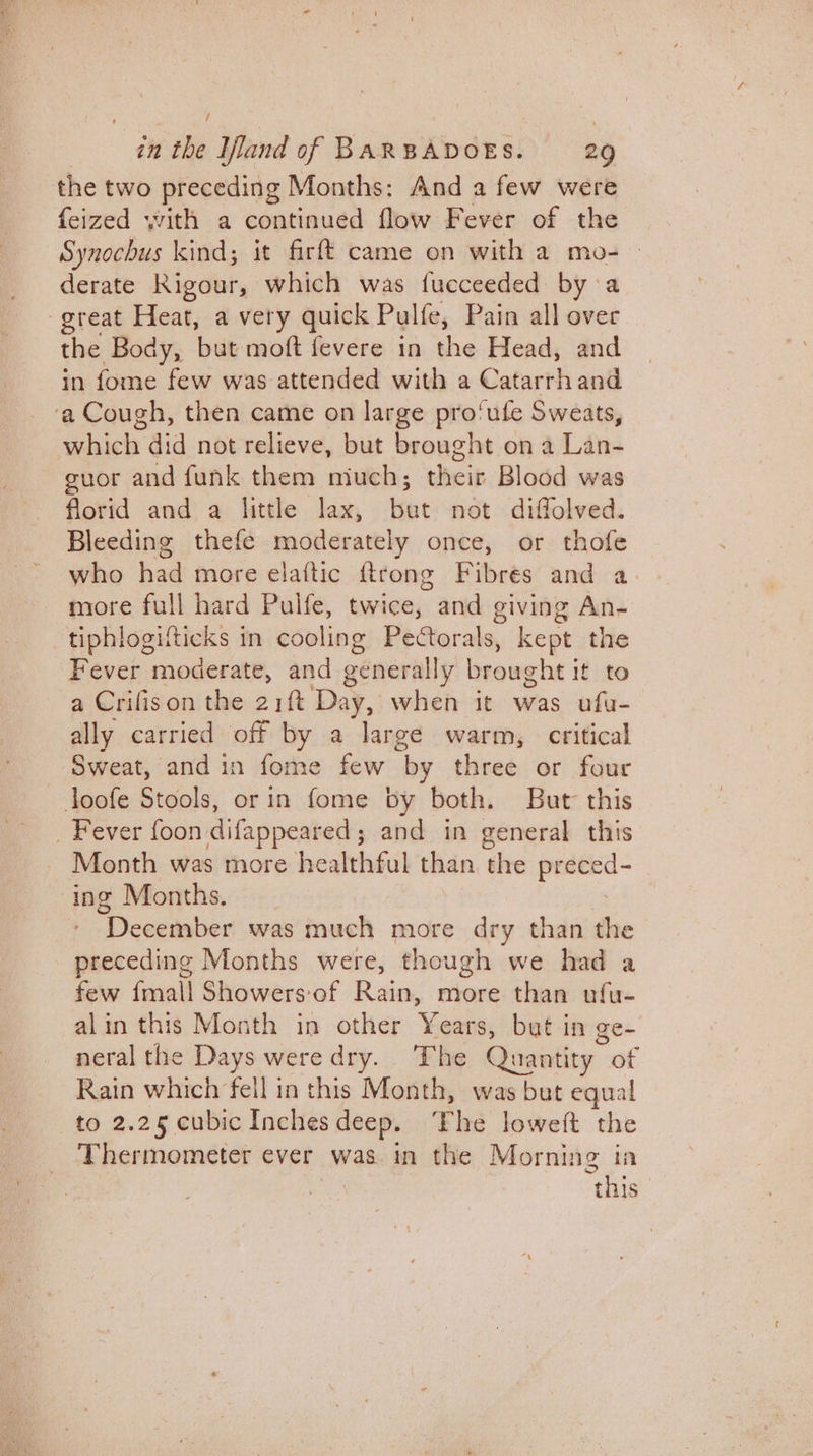 / the two preceding Months: And a few were feized with a continued flow Fever of the Synochus kind; it firft came on with a mo- derate Kigour, which was fucceeded by a great Heat, a very quick Pulte, Pain all over the Body, but moft fevere in the Head, and in fome few was attended with a Catarrh and euor and funk them niuch; their Blood was florid and a little lax, but not diffolved. Bleeding thefe moderately once, or thofe who had more elaftic ftrong Fibres and a. more full hard Pulfe, twice, and giving An- tiphlogilticks in cooling Pectorals, kept the Fever moderate, and generally brought it to a Crifison the 21ft Day, when it was ufu- ally carried off by a large warm, critical Sweat, and in fome few by three or four Month was more healthful than the gional ing Months. “December was much more dry than the preceding Months were, though we had a few {mall Showers of Rain, more than ufu- alin this Month in other ¥ ears, but in ge- neral the Days were dry. The Quantity ot Rain which fell in this Month, was but equal to 2.25 cubicInches deep. ‘The loweft the Thermometer ever was. in the Morning in this