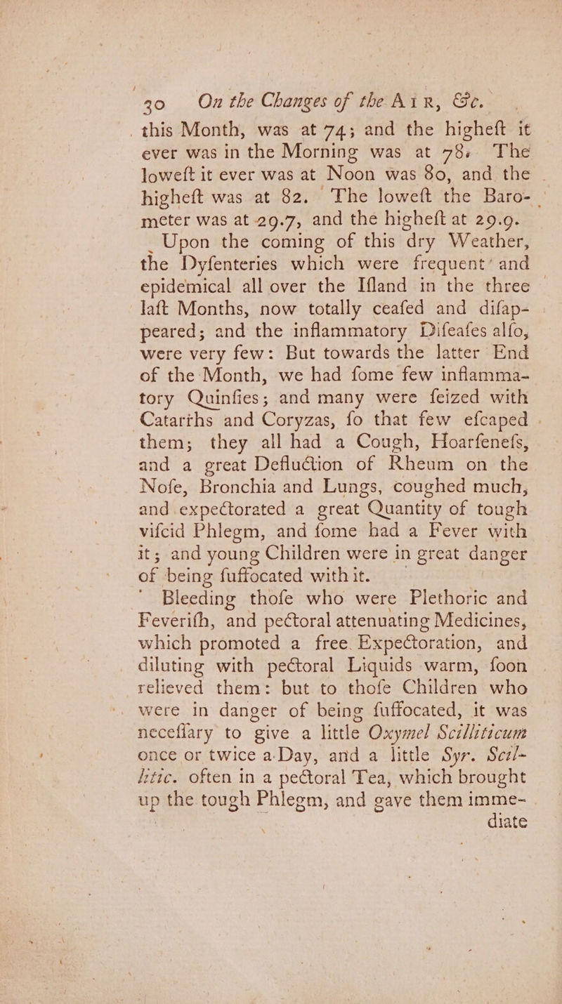 this Month, was at 74; and the higheft it ever was in the Morning was at 78. The loweft it ever was at Noon was 80, and the | higheft was at 82. The loweft the Baro- | meter was at 29.7, and the higheft at 29.9. _ Upon the coming of this dry Weather, the Dyfenteries which were frequent’ and epidemical all over the Ifland in the three — laft Months, now totally ceafed and difap- | peared; and the inflammatory Difeafes alfo, were very few: But towards the latter End of the Month, we had fome few inflamma- tory Quinfies; and many were feized with Catarths and Coryzas, fo that few efcaped | them; they all had a Cough, Hoarfenefs, and a great Defluction of Rheom on tHe Nofe, Bronchia and Lungs, coughed much, and expectorated a great Quantity of tough vifcid Phlegm, and fome had a Fever with it; and young Children were in great danger of being fuffocated with it. Bleeding thofe who were Plethoric and Feverifh, and pectoral attenuating Medicines, which promoted a free. Expeétoration, and diluting with pectoral Liquids warm, foon relieved them: but to thofe Children who neceflary to give a little Oxymel Scilliticum once or twice a-Day, and a little Syr. Sez/~ fitic. often in a pectoral Tea, which brought oe the tough Phlegm, and gave them imme- diate