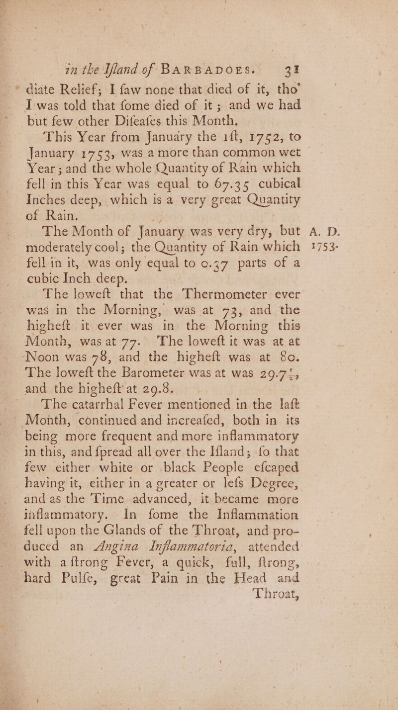 I was told that fome died of it; and we had but few other Difeafes this Month. This Year from January the 1ft, 1752, to January 1753, was a more than common wet Year; and the whole Quantity of Rain which fell in this Year was equal to 67.35 cubical of Rain. The Month of Tanai was very dry, but moderately cool; the Quantity of Rain which fell in it, was only equal to 0.37 parts of a cubic Inch deep. ) The loweft that the Thermometer ever was in the Morning, was at 73, and the higheft it ever was in the Morning this Month, was at 77. The loweft it was at at ‘Noon was 78, and the higheft was at 8o. The loweft the Barometer was at was 29.72, and the higheft at 29.8. The catarrhal Fever mentioned in the lait ~ Month, continued and increafed, both in its being more frequent and more inflammatory in this, and fpread all over the Ifland; fo that few either white or black People efcaped having it, either in a greater or lefs Degree, and as the Time advanced, it. became more inflammatory. In fome the Inflammation fell upon the Glands of the Throat, and pro- with aftrong Fever, a quick, full, ftrong, hard Pulfe, great Pain in the Head and Throat, A. 1. 1753-