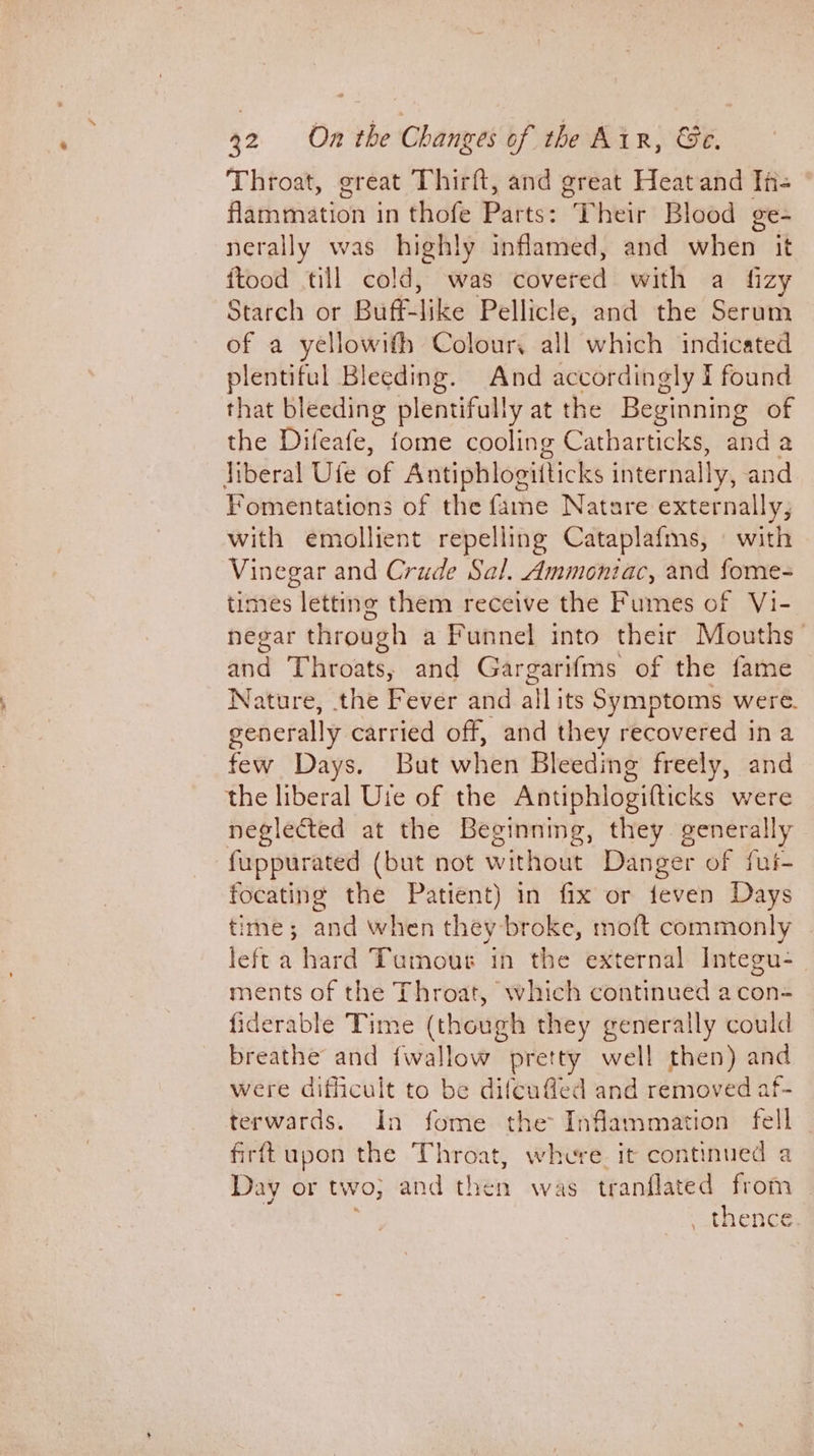 Throat, great Thirft, and great Heat and In- Hathevation’s in thofe Parts: “Pheit Blood ge- nerally was highly inflamed, and when it ftood till cold, was edvered with a fizy Starch or Bardike Pellicle, and the Serum of a yellowifh Colour, all which indicated plentiful Bleeding. And accordingly I found that bleeding plentifully at the Beginning of the Difeafe, fome cooling Catharticks, and a jiberal Ufe of Antiphlogitticks internally, and Y¥omentations of the fame Natare externally, with emollient repelling Cataplafms, © with Vinegar and Crude Sal. Ammoniac, and fome- times letting them receive the Fumes of Vi- negar through a Funnel into their Mouths and Throats, and Gargarifms of the fame Nature, the Fever and all its Symptoms were. generally carried off, and they recovered ina few Days. But when Bleeding freely, and the liberal Uie of the Antiphlogifticks were neglected at the Beginning, they generally fuppurated (but not without Danger of fui- focating the Patient) in fix or feven Days time; and when they broke, moft commonly left a hard Tumour in the external Integu-_ ments of the Throat, which continued acon- fiderable Time (though they generally could breathe and {wallow pretty well then) and were difficult to be difeufled and removed af- terwards. In fome the Inflammation fell _ firft upon the Throat, where it continued a Day or two; and then was tranflated from , thence