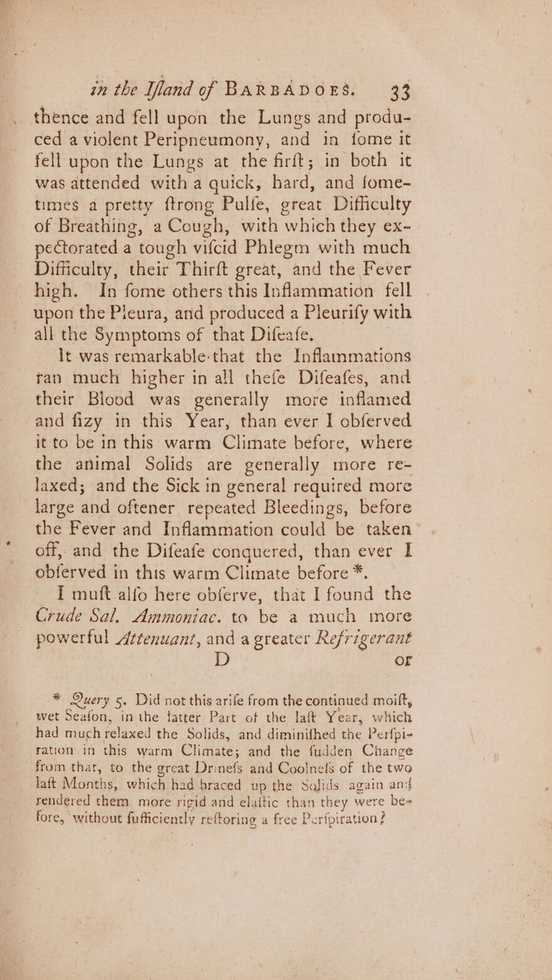 . thence and fell upon the Lungs and produ- ced a violent Peripneumony, and in fome it fell upon the Lungs at the firft 5 in both it was attended with a quick, hard, and fome- times a pretty ftrong Pulfe, great Difficulty of Breathing, a Cough, with which they ex- pectorated a tough vifcid Phlegm with much Difficulty, their Thirft great, and the Fever high. In fome others this Inflammation fell upon the Pleura, and produced a Pleurify with all the Symptoms of that Difeafe. It was remarkable-that the Inflammations tan much higher in all thefe Difeafes, and their Blood was generally more inflamed and fizy in this Year, than ever I obferved it to be in this warm Climate before, where the animal Solids are generally more re- laxed; and the Sick in general required more large and oftener repeated Bleedings, before the Fever and Inflammation could be taken off, and the Difeafe conquered, than ever I obferved in this warm Climate before *. I muft alfo here obferve, that I found the Crude Sal. Ammoniac. ta be a much more powerful ¢tenuant, and a greater Refrigerant or * Query 5. Did not this arife from the continued moift, wet Seafon, inthe fatter Part of the laft Year, which had much relaxed the Solids, and diminifhed the Perfpi- ration.in this warm Climate; and the fudden Change from that, to the great Drinefs and Coolnefs of the two laft Months, which had braced up the Solids again and rendered them more rigid and elaitic than they were be- fore, without fufficiently reftoring a free Perfpiration?