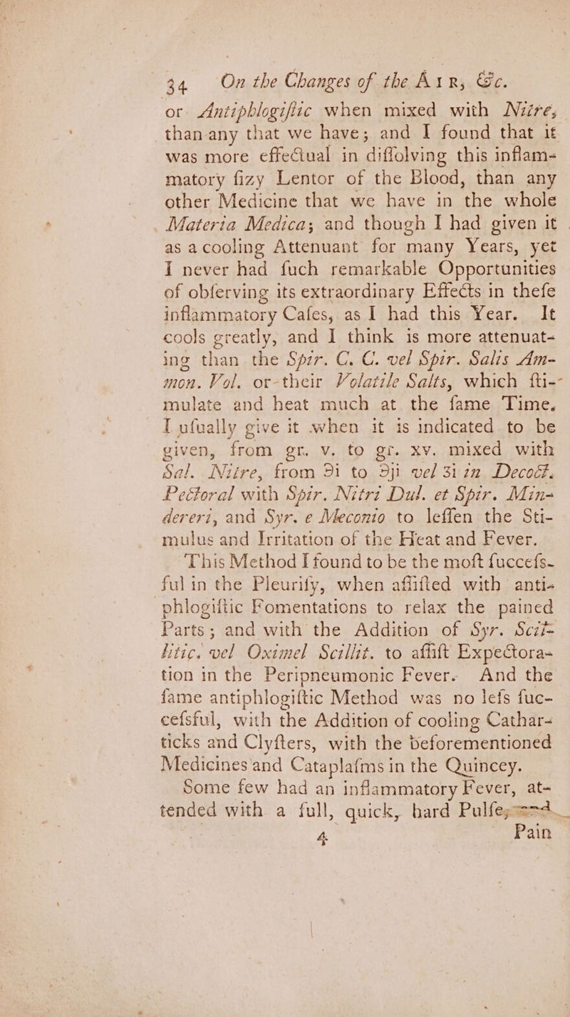 or a thin hie when mixed with Niuire, than any that we have ; and I found that it was more effeciual in diffolving this inflam- matory fizy Lentor of the Blood, than any other Medicine that we have in the whole Materia Medica; and though I had given it | as acooling Attenuant for many Years, yet I never had fuch remarkable Opportunities of obferving its extraordinary Effects in thefe inlararpa tory Cales;.as.1 had: this;Vear... It cools greatly, and I think is more attenuat- ing than the Sir. C. C. vel Spir. Salis Am- mon. Vol. or-their Volatile Salts, which fti-- mulate and heat much at the fame Time. IT ufually give it when it is indicated to be given, from gr. v. to gr. xv. mixed with Sal. Nuitre, from 91 to dyi vel 31 2n Decoct. Pectoral with Spir. Nitri Dul. et Spir. Min- dereri, and Syr. e Meconio to l\effen the Sti- mulus and Irritation of the Heat and Fever. This Method I found to be the moft fuccefs- fulin the Pleurify, when affifted with anti- -phlogiftic Fomentations to relax the pained Parts; and with the Addition of Syr. Sczi- hitic. vel Oximel Scillit. to aftitt Expectora- tion in the Peripneumonic Fever. And the fame antiphlogiftic Method was no lefs fuc- cefsful, with the Addition of cooling Cathar- ticks ad Clyfters, with the beforementioned Medicines‘and Cataplafms i in the Quincey. Some few had an inflammatory Fever, ate tended with a full, quick, hard Pulfega= 4 on
