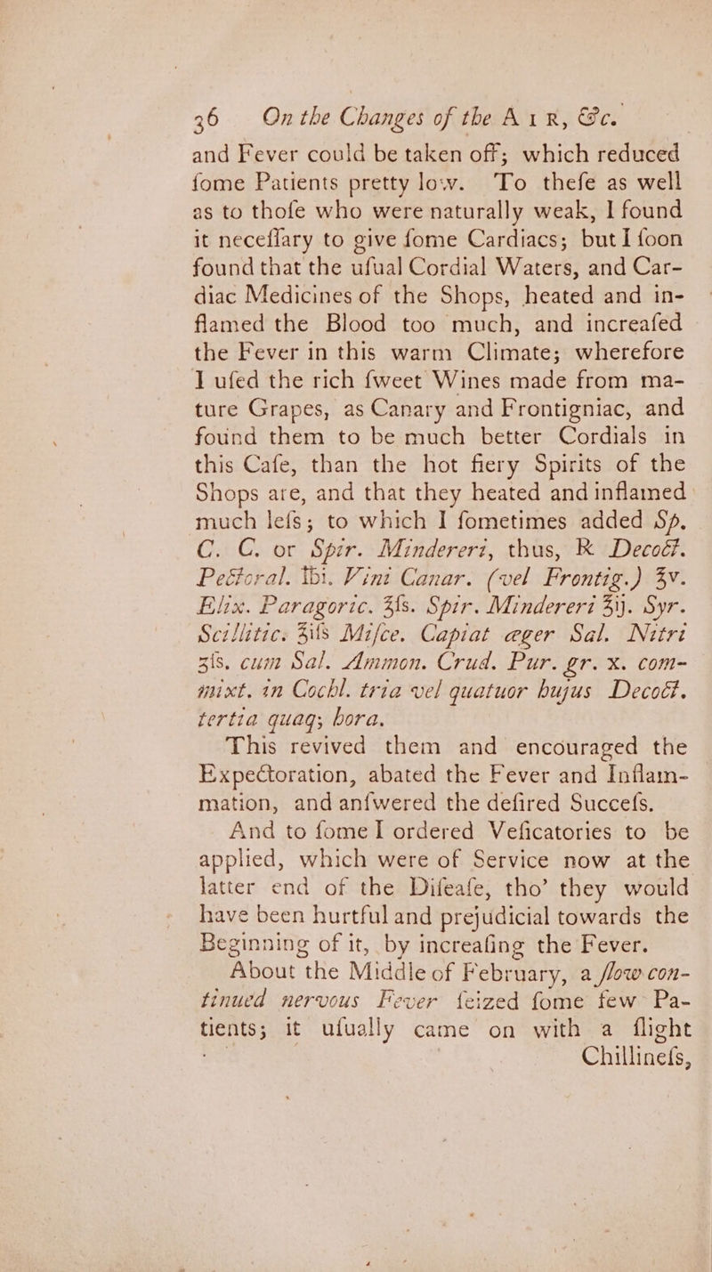 and Fever could be taken off; which reduced fome Patients pretty low. To thefe as well as to thofe who were naturally weak, I found it neceflary to give fome Cardiacs; but I {oon found that the ufual Cordial Waters, and Car- diac Medicines of the Shops, heated and in- flamed the Blood too much, and increafed the Fever in this warm Climate; wherefore lL ufed the rich {weet Wines made from ma- ture Grapes, as Canary and Frontigniac, and found them to be much better Cordials in this Cafe, than the hot fiery Spirits of the Shops are, and that they heated and inflamed much lefs; to which I fometimes added Sp. C. C. or Spir. Mindererz, thus, K Decoé?. Peétoral. thi. Vint Canar. (vel Frontig.) 3v. Elix. Paragoric. Fs. Spir. Mindereri 3\). Syr. Scillitic. 3s Mifce. Capiat ager Sal. Nitré 3is. cum Sal. Ammon. Crud. Pur. gr. x. com- mixt. in Cochl. tria vel quatuor hujus Decod. tertia quagq; bora. This revived them and encouraged the Expectoration, abated the Fever and Inflam- mation, and an{wered the defired Succe{s. And to fome I ordered Veficatories to be applied, which were of Service now at the latter end of the Difeafe, tho’ they would have been hurtful and prejudicial towards the Beginning of it, by increafing the Fever. About ‘the Middle of February, a /low con- tinued nervous Fever feized fome few Pa- feo it ufually came on with a flight Chillinets,