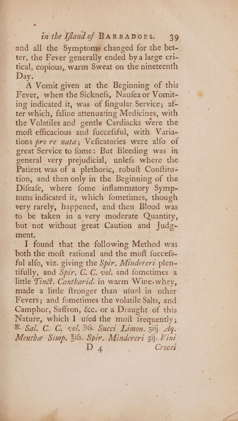 sm all the Symptoms changed for the bet- ‘, the Fever generally ended bya large cri- | ae rt warm Sweat on the nineteenth Day. A Vomit given at the Beginning of this Fever, when the Sicknefs, Naufea or Vomit- ing indicated it, was of fingular Service; af- _ ter which, faline attenuating Medicines, with the Vobsiles and gentle Cardiacks were the moft efficacious 4nd fuccefsful, with Varia- tions pro re nata; Veficatories were alfo of great Service to fome: But Bleeding was in general very prejudicial, unlefs where the Patient was of a plethoric, . robuft Conftitu- tion, and then only in the. Beginning of the Difeafe, where fome inflammatory Symp- toms indicated it, which fometimes, though very rarely, happened, and then Blood was to be taken in a very moderate Quantity, but not without great Caution and Judg- ment. I found that the following Method was both the moft rational and the moft fuccefs- ful alfo, viz. giving the Spir. Mindererz plen- tifully, and Spzr. C. C. vol. and fometimes a little Tiné?. Cantharid. in warm Wine-whey, made a little ftronger than ufual in other Fevers; and fometimes the volatile Salts, and - Camphor, Saffron, &amp;c. or a Draught of this Nature, which I ufed the mott frequent V3 —® Sal. C. C. vol. 313. Succi Limon. 3iij). Ag. eerie Sump, 4s. Spir, Mindereri 33. Vint 4 7 Crocet